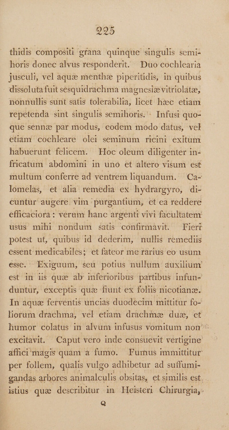 995 thidis compositi grana quinque singulis semi- horis donec alvus responderit. Duo cochlearia jusculi, vel aqu: menthze piperitidis, in quibus . dissoluta fuit sesquidrachma magnesiz vitriolatze, nonnullis sunt satis tolerabilia, licet haec. etiam repetenda sint singulis semihoris. - Infusi quo- que sennz par modus, eodem modo datus, vel etiam cochleare olei seminum ricini exitum habuerunt felicem. — Hoc oleum diligenter in- fricatum abdomini in uno et altero visum est multum conferre ad ventrem liquandum. | Ca- lomelas, et alia; remedia ex hydrargyro, di- cuntur augere. vim 'purgantium, ct ea reddere efficaciora: veram hanc argenti vivi facultatem usus mihi nondum satis confirmavit. —Fierr potest ut, quibus id dederim, nullis remediis essent. medicabiles; et fateor me rárius eo usum essc. Exiguum, seu potius nullum: auxilium est in is qua ab inferioribus partibus infun- duntur, exceptis quz fiunt ex foliis nicotianze. In aqua ferventis uncias duodecim mittitur fo- liorum drachma, vel etiam drachmae dus, et humor colatus in alvum infusus vomitum non ^ excitavit. Caput vero inde consuevit vertigine affici magis quam a fumo. Fumus immittitur per follem, qualis vulgo adhibetur ad suffumi- gandas arbores animalculis obsitas, et similis est. . istius quz describitur in Heisteri Chirurgia, - Q