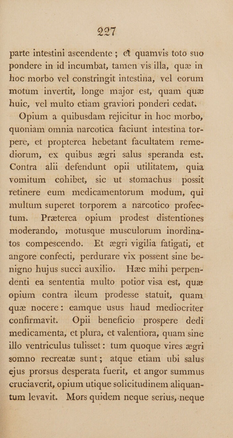 203 parte intestini ascendente ; ct quamvis toto suo pondere in id incumbat, tamen vis illa, quz in hoc morbo vel constringit intestina, vel eorum motum invertit, longe major est, quam qua huic, vel multo etiam graviori ponderi cedat. Opium a quibusdam rejicitur in hoc morbo, quoniam omnia narcotica faciunt intestina tor- pere, et propterea hebetant facultatem reme- diorum, ex quibus zgri salus speranda est, Contra alu defendunt opii utilitatem, quia vomitum cohibet, sic ut stomachus possit retinere eum medicamentorum modum, qui multum superet torporem a narcotico profec- tum. Preterea opium prodest distentiones moderando, motusque musculorum inordina- tos compescendo. Et cgri vigilia fatigati, et angore confecti, perdurare vix possent sine be- nigno hujus succi auxilio. Haec mihi perpen- denti ea sententia multo potior visa est, quae opium contra ileum prodesse statuit, quam qui. nocere: eamque usus haud mediocriter confirmavit. | Opii beneficio prospere dedi medicamenta, et plura, et valentiora, quam sine illo ventriculus tulisset: tum quoque vires zegri somno recreate sunt; atque etiam ubi salus ejus prorsus desperata fuerit, et angor summus cruciaverit, opium utique solicitudinem aliquan- tum levavit. Mors quidem neque serius,.neque