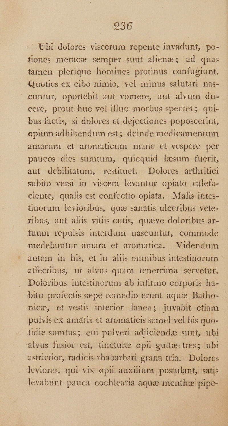 '. Ubi dolores viscerum repente invadunt, po- tiones meraca semper sunt alienz; ad. quas tamen plerique homines protinus confugiunt. Quoties ex cibo nimio, vel minus salutari nas- cuntur, oportebit aut vomere, aut alvum du- cere, prout huc vel illuc morbus spectet; qui- bus factis, si dolores et. dejectiones poposcerint, opium adhibendum est ;; deinde medicamentum amarum et aromaticum mane et vespere per paucos dies sumtum, quicquid lesum fuerit, aut debilitatum, restituet. . Dolores arthritici subito versi in viscera levantur opiato calefa- ciente, qualis est confectio opiata. Malis 1ntes- tinorum levioribus, qua sanatis ulceribus vete- rbus, aut alüs vitiis cutis, quaeve doloribus ar- tuum repulsis interdum nascuntur, commode medebuntur amara et aromatica. Videndum autem in his, et in aliis omnibus intestinorum affectibus, ut alvus quam tenerrima | servetur. Doloribus intestinorum ab infirmo corporis ha- bitu profectis sepe remedio erunt aquze. Batho- nica, et vestis interior lanea; juvabit etiam pulvis ex amaris et aromaticis semel vel bis quo- tidie sumtus; cui pulveri adiciendae sunt, ubi alvus fusior est, tincturee opii guttze: tres; ubi astrictior, radicis rhabarbari grana tria... Dolores leviores, qui vix opii auxilium postulant, satis levabunt pauca cochlearia aquze menthze pipe-