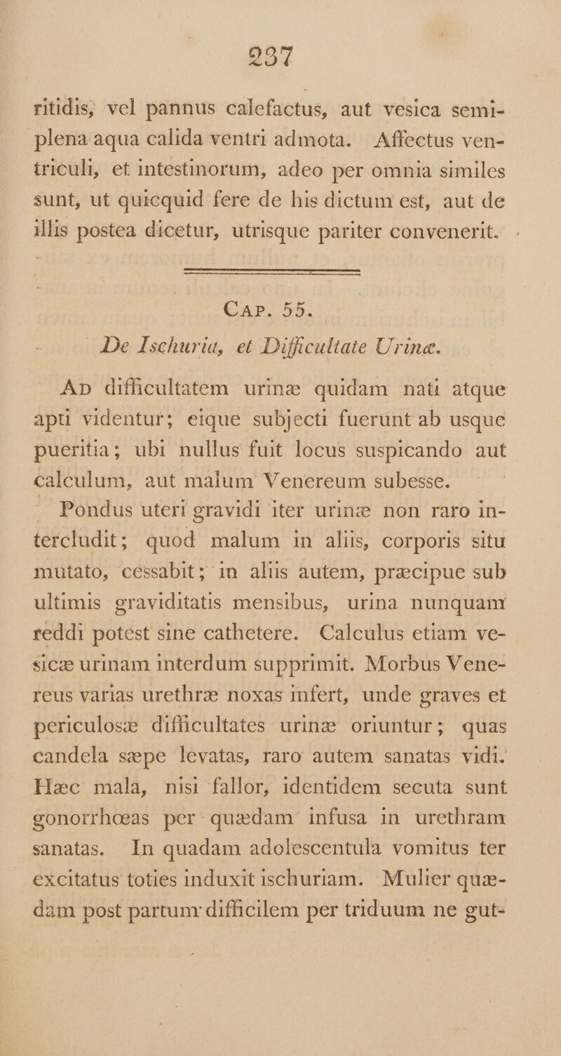 291 ritidis, vcl pannus calefactus, aut vesica semi- plena aqua calida ventri admota. — Affectus ven- triculi, et intestinorum, adeo per omnia similes sunt, ut quicquid fere de his dictum est, aut de Mlis postea dicetur, utrisque pariter convenerit. . Car. 55... De Ischuria, et Difficultate Urine. Ap difficultatem urine quidam nati atque apu videntur; eique subjecti fuerunt ab usque pueritia; ubi nullus fuit locus suspicando aut calculum, aut malum Venereum subesse. . Pondus uteri gravidi iter urinz non raro in- tercludit ; quod malum in alis, corporis situ mutato, cessabit; in alis autem, precipue sub ultimis graviditatis mensibus, urina nunquam reddi potest sine cathetere. Calculus etiam ve- sicze urinam interdum supprimit. Morbus Vene- reus varias urethrze noxas infert, unde graves et periculose difficultates urinz oriuntur; quas candela sepe levatas, raro autem sanatas vidi. Hac mala, nisi fallor, identidem secuta sunt gonorrhoeas per quzdam infusa in urethram sanatas. In quadam adolescentula vomitus ter excitatus toties induxit ischuriam. Mulier quz- dam post partunr difficilem per triduum ne gut-
