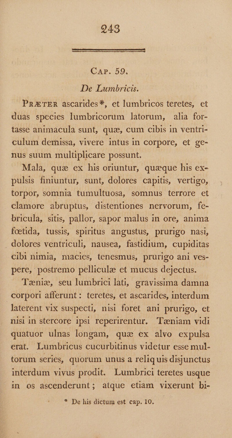 p € —MÀ——Á——MÀMÓ——— € CaAr. 59. De Lwunmnbricis. PnjTER ascarides*, et lumbricos teretes, et duas species lumbricorum latorum, alia for- tasse animacula sunt, quze, cum cibis in ventri- culum dernissa, vivere intus in corpore, et ge- nus suum multiplicare possunt. Mala, quai ex his oriuntur, quaque his ex- pulsis finiuntur, sunt, dolores capitis, vertigo, torpor, somnia tumultuosa, somnus terrore et clamore abruptus, distentiones nervorum, fe- bricula, sitis, pallor, sapor malus in ore, anima foetida, tussis, spiritus angustus, prurigo nasi, . dolores ventriculi, nausea, fastidium, cupiditas cibi nimia, macies, tenesmus, prurigo ani ves- pere, postremo pelliculze et mucus dejectus. Tznie, seu lumbrici lati, gravissima damna corpori afferunt: teretes, et ascarides, interdum laterent vix suspecti, nisi foret ani prurigo, et nisi in stercore ipsi reperirentur. Twniam vidi quatuor ulnas longam, qua ex alvo expulsa erat. Lumbricus cucurbitinus videtur esse mul- torum series, quorum unus a reliquis disjunctus interdum vivus prodit. Lumbrici teretes usque in os ascenderunt; atque etiam vixerunt bi- * De his dictum est cap. 10.