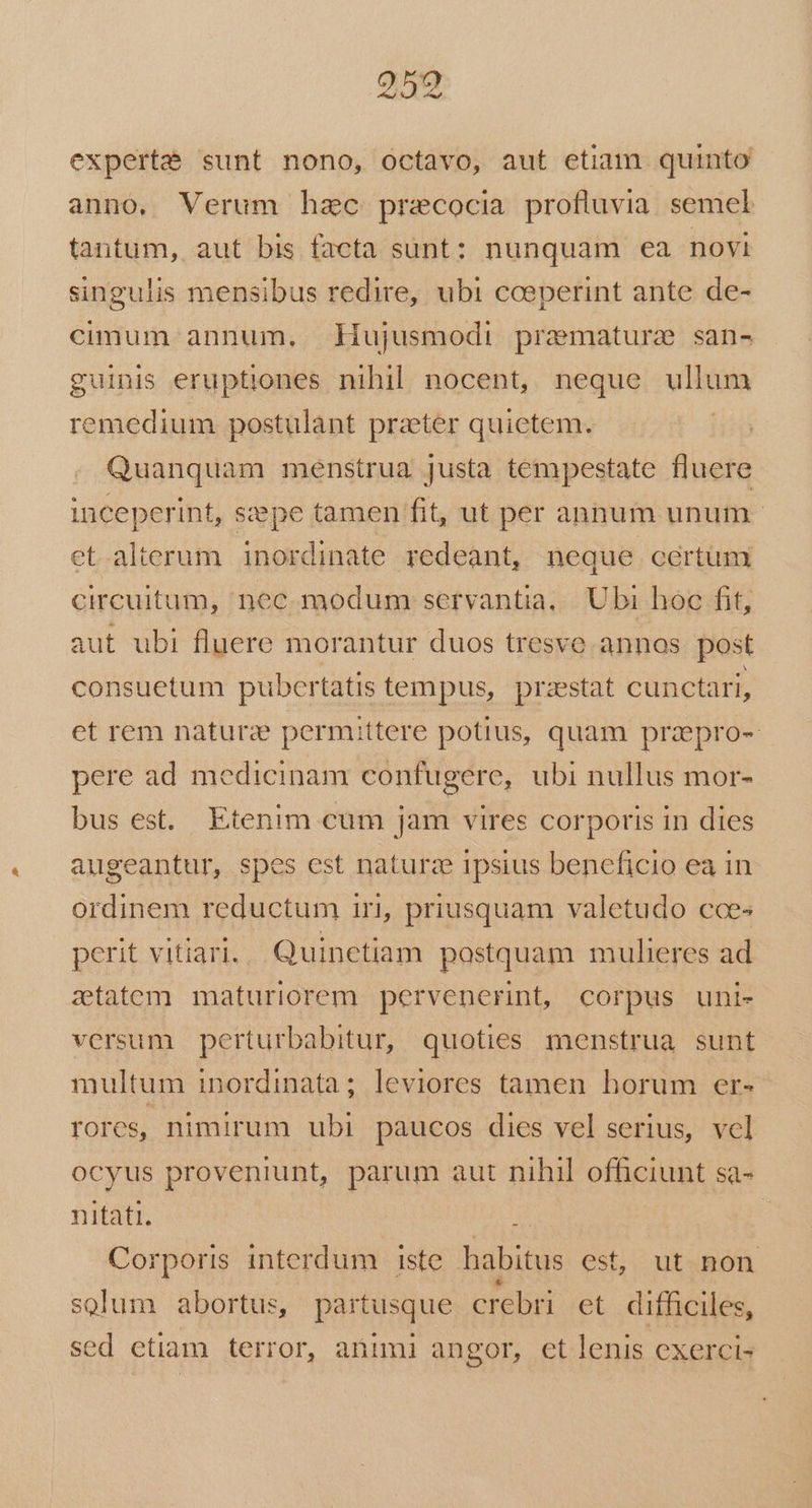 CES experte sunt nono, octavo, aut etiam quinto anno, Verum hzc pracocia profluvia. semel tantum, aut bis facta sunt: nunquam ea novi singulis mensibus redire, ubi cceperint ante de- cimum annum, liujusmodi premature san- guinis eruptiones nihil nocent, neque ullum 'emedium postulant prater quietem. | Quanquam menstrua justa tempestate fluere inceperint, szepe tamen fit, ut per annum unum et.alterum inordinate redeant, neque certum circuitum, nec. modum servantia,.|. Ubi hoc fit, aut ubi fluere morantur duos tresve annos post consuetum pubertatis tempus, przestat cunctari, et rem naturz permittere potius, quam prapro- pere ad medicinam confugere, ubi nullus mor- bus est. Etenim cum jam vires corporis in dies augeantur, spes est naturze ipsius beneficio ea in ordinem reductum iri, priusquam valetudo cces perit vitiari.. Quinetiam postquam mulieres ad ztatem maturiorem pervenerint, corpus uni- versum perturbabitur, quoties menstrua sunt multum inordinata; leviores tamen horum er- rores, nimirum ubi paucos dies vel serius, vcl ocyus proveniunt, parum aut nihil officiunt sa- nitati. Corporis interdum iste habitus est, ut non solum abortus, partusque crebri et difficiles, sed etiam terror, animi angor, et lenis exercis