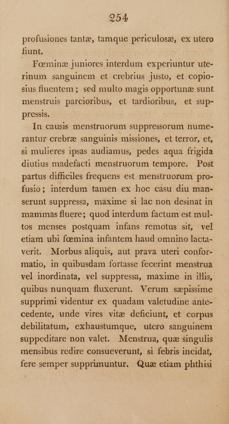 profusiones tantze, tamque periculosa, ex utero fiunt. — Fominz juniores interdum experiuntur ute- rnum sanguinem et crebrius justo, et copio- sius fluentem ; sed multo magis opportunz sunt menstruis parcioribus, et tardioribus, et sup- pressis. In causis menstruorum suppressorum nume- rantur crebrz sanguinis missiones, et terror, et, si mulieres 1psas audiamus, pedes aqua frigida diutius madefacti menstruorum tempore. Post partus difficiles frequens est menstruorum pro- fusio; interdum tamen ex hoc casu diu man- serunt suppressa, maxime si lac non desinat in mammas fluere; quod interdum factum est mul- tos menses postquam infans remotus sit, vel etiam ubi foemina infantem haud omnino lacta- verit. Morbus aliquis, aut prava uteri confor- matio, in quibusdam fortasse fecerint menstrua vel inordinata, vel suppressa, maxime in illis, quibus nunquam fluxerunt. Verum szpissime supprimi videntur ex quadam valetudine ante- cedente, unde vires vitae deficiunt, et corpus debilitatum, exhaustumque, utero sanguinem suppeditare non valet. Menstrua, quz singulis mensibus redire consueverunt, si febris incidat, fere semper supprimuntur. Qua etiam phthisi