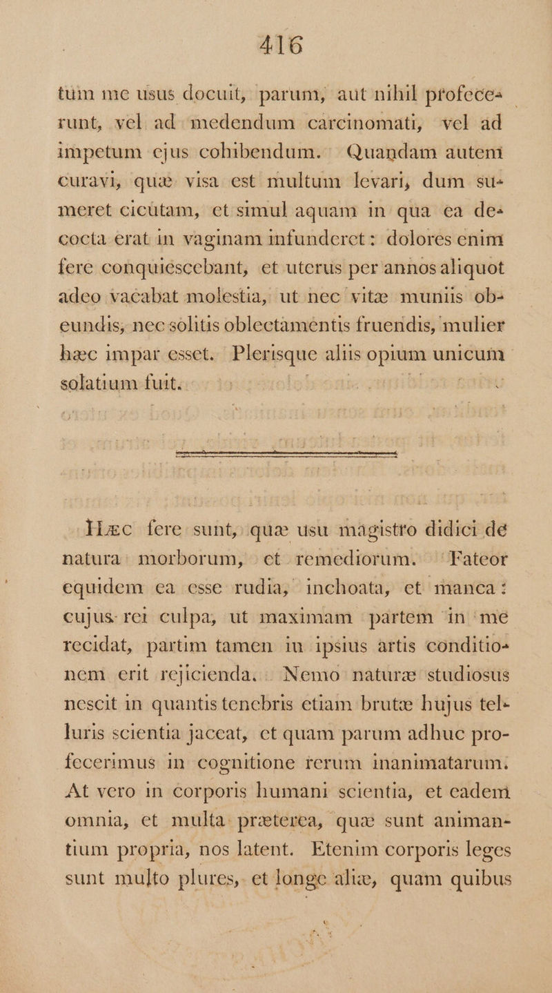 tum me usus docuit, parum, aut nihil ptofeces runt, vel. ad. imedendum carcinomati, vel ad impetum ejus cohibendum. | Quandam autem Curavi, quie. visa est multum levari, dum su« meret cicütam, et simul aquam in qua ea des cocta erat in vaginam infunderet : dolores enim fere conquiescebant, et uterus per annos aliquot adeo vacabat molestia, ut nec vit;ie muniis ob- eundis; nec solitis oblectamentis fruendis, mulier haec impar esset. Plerisque aliis opium unicum | solatium futt. loros o Hiec fere sunt, qua usu magistro didici de natura: morborum, ct remediorum. ^ Fateor equidem ea esse rudia, inchoata, et manca: cujus rer culpa, ut maximam partem in me recidat, partim tamen iu ipsius artis conditio» nem erit rejicienda, | Nemo naturze studiosus nescit 1n quantis tencbris etiam brutze hujus tel- luris scientia jaccat, ct quam parum adhuc pro- fecerimus in. cognitione rerum inanimatarum. At vero in corporis humani scientia, et cadem omnia, et multa: praterea, qua sunt animan- tium propria, nos latent. Etenim corporis leges sunt multo plures, et longe alie, quam quibus c