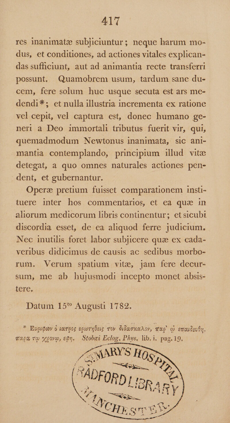 411 res inanimate subjiciuntur; neque harum mo- dus, et conditiones, ad actiones vitales explican- das sufficiunt, aut ad animantia recte transferri possunt. Quamobrem usum, tardum sane du- cem, fere solum huc usque secuta est ars me- dendi*; et nulla illustria incrementa ex ratione vel cepit, vel captura est, donec humano ge- ner a Deo immortali tributus fuerit vir, qui, quemadmodum Newtonus inanimata, sic ani- mantia contemplando, principium illud vitz detegat, a quo omnes naturales actiones pen- dent, et gubernantur. Operz pretium fuissct comparationem insti- tuere inter hos commentarios, et ea qua in aliorum medicorum libris continentur; etsicubi discordia esset, de ea aliquod ferre judicium. Nec inutilis foret labor subjicere quai ex cada- veribus didicimus de causis ac sedibus morbo- rum. Verum spatium vite, jam fere decur- sum, me ab hujusmodi incepto monct absis- tere. Datum 15'* Augusti 1782. * Rupidov o ixpos &amp;puibeis Ty dida Av, qug c. emauogues, vp, Tw wpoym, £Ov. — Stobei Eclog. Phys, lib.i. pag. 19.