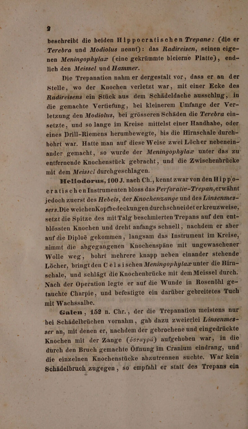 beschreibt die beiden Hippocratischen Trepane: (die er Terebra und Modiolus nennt): das Radireisen, seinen eige- nen Meningophylax (eine gekrünmte bleierne Platte), end- lich den Meissel und Hammer. fe 2. Die Trepanation nahm er dergestalt vor, dass er an der Stelle, wo der Knochen verletzt war, mit einer Ecke des. Radireisens ein Stück aus dem Schädeldache ausschlug, in die gemachte Vertiefung, bei kleinerem Umfange der Ver- letzung den Modiolus, bei grösseren Schäden die Terebra ein- setzte, und so lange im Kreise mittelst einer Handhabe, oder eines Prill-Riemens herumbewegte, bis die Hirnschale durch- bohrt war. Hatte man auf diese Weise zwei Löcher nebenein- ander gemacht, so wurde der Meningophylax unter das zu. entfernende Knochenstück gebracht , und die Zwischenbrücke mit dem Meisse! durchgeschlagen. | 2 Bfeliodorus, 100 J. nach Ch., kennt zwar von den Hip p.o- eratischenInstrumenten bloss das Per forativ-Trepan,erwähnt jedoch zuerst des Hebels, der Knochenzange und des Linsenmes- sers.Die weichenKopfbedeckungen durchschneideter kreuzweise, setzt die Spitze des mit Talg beschmierten Trepans auf den ent- blössten Knochen und dreht anfangs schnell, nachdem er aber auf die Diplo&amp; gekommen , langsam das Instrument im Kreise,‘ nimmt die abgegangenen Knochenspäne mit ungewaschener‘ Wolle weg, bohrt mehrere knapp neben einander stehende Löcher, bringt den C elsischen Meningophylax unter die Hirn- schale, und schlägt die Knochenbrücke mit dem Meissel durch. Nach der Operation legte er auf die Wunde in Rosenöhl ge- tauchte Charpie, und befestigte ein darüber Beh Tuch mit Wachssalbe. | Galen, 152 n. Chr., der die Trepanation meistens nur’ hei Schädelbrüchen vornahm, gab dazu zweierlei Linsenmes- ser an, mit denen er, nachdem der gebrochene und eingedrückte Knochen mit der Zange (6srappd) aufgehoben war, in die dürch den Bruch gemachte Öffnung im Cranium eindrang, und: die einzelnen Knöchenstücke abzutrennen suchte. War kein’ Schädelbruch zugegen, so empfahl er statt des 'Trepans ein