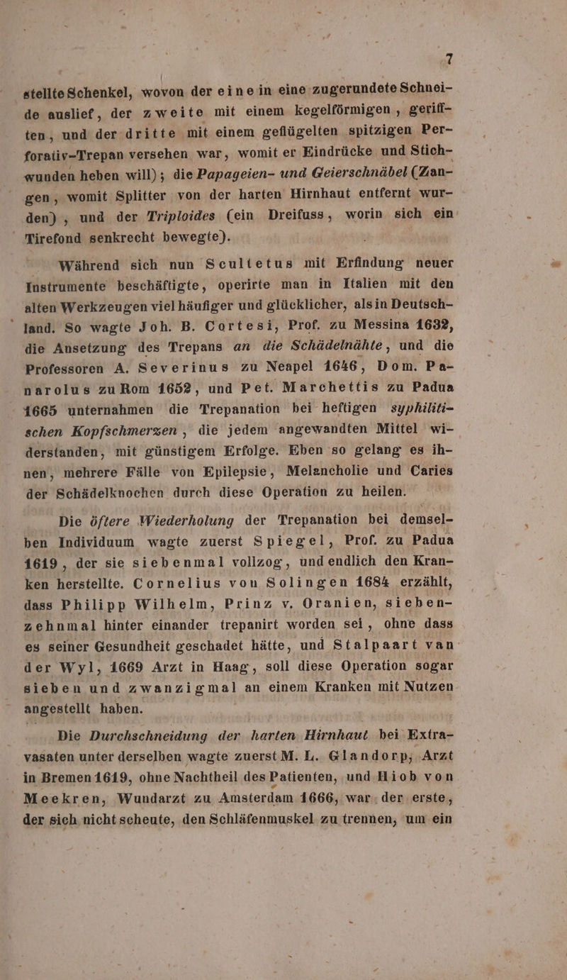 stellte Schenkel, wovon der eine in eine zugerundete Schnei- de auslief, der zweite mit einem kegelförmigen , gerifi- ten, und der dritte mit einem geflügelten spitzigen Per- - foraiiv-Trepan versehen war, womit er Eindrücke und Stich- wunden heben will); die Papageien- und Geierschnäbel (Zan- gen, womit Splitter von der harten Hirnhaut entfernt wur- den) , und der Triploides (ein Dreifuss , worin sich ein‘ ' Tirefond senkrecht bewegte). Während sich nun Scultetus mit Erfindung neuer Instrumente beschäftigte, operirte man im Italien mit den alten Werkzeugen vielhäufiger und glücklicher, alsin Deutsch- “ Jand. So wagte Joh. B. Cortesi, Prof. zu Messina 1632, die Ansetzung des Trepans an die Schädelnähte, und die Professoren A. Severinus zu Neapel 1646, Dom. Pa- narolus zuRom 1652, und Pet. Marchettis zu Padua 41665 unternahmen die Trepanation bei heftigen syphiliti- schen Kopfschmerzen , die jedem angewandten Mittel wi- derstanden, mit günstigem Erfolge. Eben so gelang es ih- nen, mehrere Fälle von Epilepsie, Melancholie und 'Caries der Schädelknochen durch diese Operation zu heilen. Die öftere ‚Wiederholung der Trepanation bei demsel- ben Individuum wagte zuerst Spiegel, Prof. zu Padua 1619, der sie siebenmal vollzog, undendlich den Kran- ken herstellte. Cornelius von Solingen 1684 erzählt, dass Philipp Wilhelm, Prinz v. Oranien, sieben- zehnm al hinter einander trepanirt worden sei, ohne dass es seiner Gesundheit geschadet hätte, und Stalpaart van der Wyl, 1669 Arzt in Haag, soll diese Operation sogar sieben und zwanzigmal an einem Kranken mit Nutzen angestellt haben. Die Durchschneidung der harten. Hirnhaut. bei Extra- vasaten unter derselben wagte zuerstM. L. Glando np; Arzt in Bremen 1619, ohne Nachtheil des Patienten, und Hiob von Meekren, Wundarzt zu Amsterdam 1666, war. der erste, der sich. nicht scheute, den Schläfenmuskel zu trennen, um ein