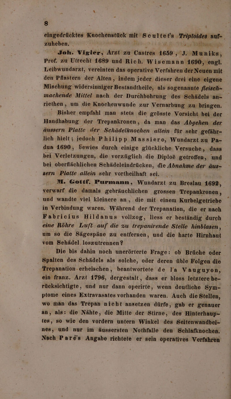 zuheben. | Äh alas. ‘Joh. Vigier, Arzt zu Castres 1659 , J. Muniks, Prof. zu Utrecht 1689 und Rich. Wisemann' '1690, engl. Leibwundarzt, vereinten das operative Verfahren der Neuen mit machende Mittel nach der Durchbohrung des Schädels 'an- riethen, um die Knochenwunde zur Vernarbung zu bringen. Bisher empfahl 'man stets die grösste Vorsicht bei der Handhabung der Trepankronen, da man das Adgehen .der äussern Platte der Schädelknochen allein für sehr gefähr- lich hielt; jedoch Philipp Massiero, Wundarzt zu Pa- dua 1690, bewies durch einige glückliche Versuche, dass bei oberflächlichen Schädeleindrücken, die Abel: der äus- sern Platte .allein sehr vortheilhaft sei. verwarf die damals gebräuchlichen grossen Trepankronen, ‘ und wandte viel kleinere an ‚ die mit einem Kurbelgetriebe in Verbindung waren. Während der Trepanatien, die er nach Fahbricius Hildanus vollzog, liess er beständig durch + um so die Sägespäne zu entfernen, und die harte Hirnhaut vom Sehädel, loszutrennen ? Er Die bis dahin noch unerörterte Frage: oh Brüche oder Spalten des Schädels als solche, oder deren üble Folgen die Trepanation-erheischen , beantwortete de la Vauguyon, ein franz. Arzt 1796, dergestalt, dass er bloss letztere be- rücksichtigte, und nur dann operirte, wenn deutliche Sym- ptome eines Extravasates vorhanden waren. Auch die Stellen, wo man das Trepan nicht ansetzen dürfe, gab er genauer an, als: die Nähte, die Mitte der Stirne, des Hinterhaup- tes, so wie den vordern untern Winkel des Seitenwandbei- nes, und nur im äussersten Nothfalle den Schlafknochen.