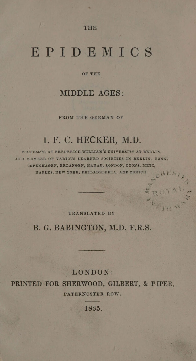 THE EPIDEMICS OF THE MIDDLE AGES: FROM THE GERMAN OF I. F. C. HECKER, M.D. PROFESSOR AT FREDERICK WILLIAM'S UNIVERSITY AT BERLIN, AND MEMBER OF VARIOUS LEARNED SOCIETIES IN BERLIN, BONN, COPENHAGEN, ERLANGEN, HANAU, LONDON, LYONS, METZ, NAPLES, NEW YORK, PHILADELPHIA, AND ZURICH. ar Ye en * aah TRANSLATED BY B. G. BABINGTON, M.D. F.R.S. LONDON: PRINTED FOR SHERWOOD, GILBERT, &amp; PIPER, PATERNOSTER ROW. 1835.