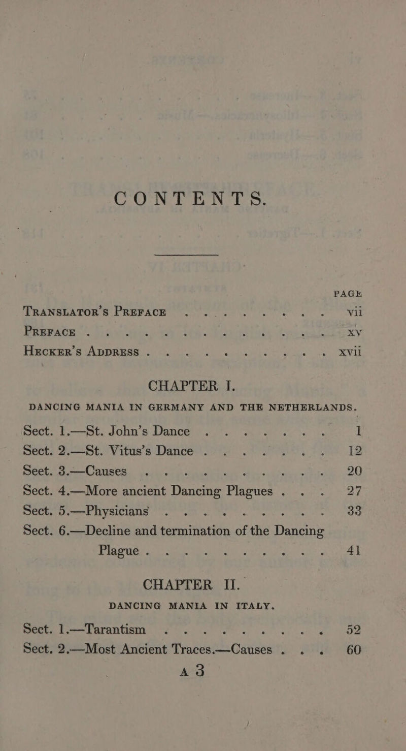 CONTENTS. CHAPTER I. PAGK Vil XV XVil 1.—St. John’s Dance 2.—St. Vitus’s Dance . 3.—Causes ‘ . 4.—More ancient Dancing Plagues . 5.—Physicians oe : aig 6.—Decline and termination of the ee Plague . CHAPTER II. DANCING MANIA IN ITALY. 1.—Tarantism .. : Fah Mee ie! 2.—Most Ancient Traces ahs Cadi eal A3 60