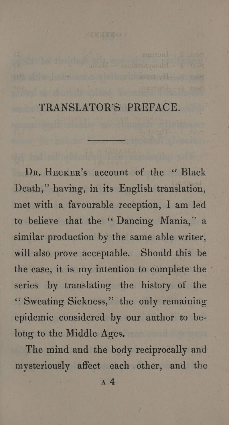 TRANSLATOR’S PREFACE. Dr. Hecxer’s account of the “ Black Death,” having, in its English translation, met with a favourable reception, I am led to believe that the ‘‘ Dancing Mania,” a similar production by the same able writer, will also prove acceptable. Should this be ~ the case, it is my intention to complete the series by translating the history of the oe ‘‘ Sweating Sickness,” the only remaining epidemic considered by our author to be- long to the Middle Ages. The mind and the body reciprocally and mysteriously affect each other, and the