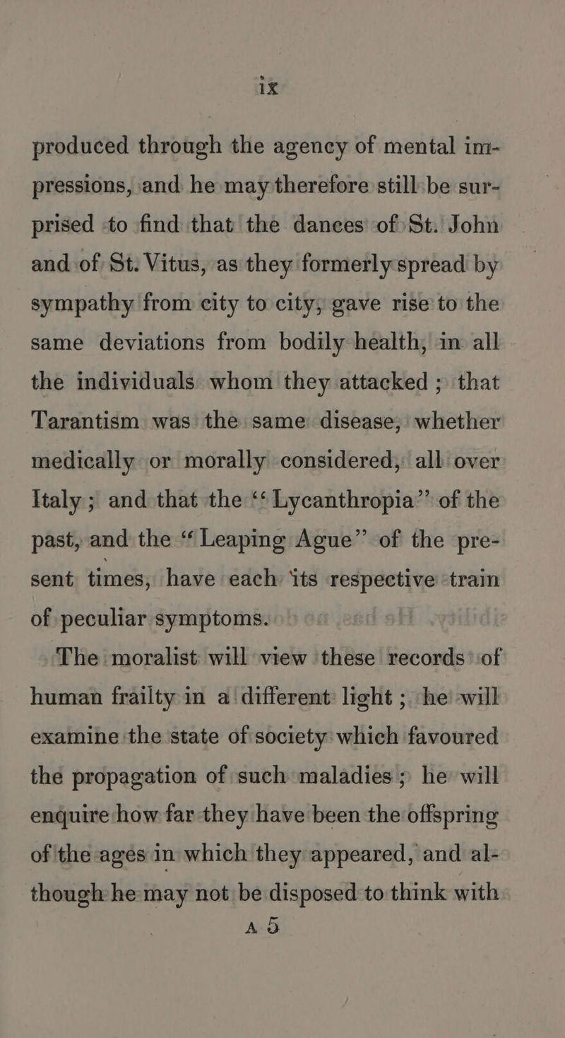 produced through the agency of mental im- pressions, and he may therefore still be sur- prised -to find that the dances’ of) St. John and of St: Vitus, as they formerly spread by sympathy from city to city; gave rise to the same deviations from bodily health, in all the individuals whom they attacked ; that Tarantism was the same disease; whether medically or morally considered, all over Italy; and that the ‘‘ Lycanthropia”’ of the past, and the “‘ Leaping Ague”’ of the pre- sent times, have each ‘ts respective ‘train of peculiar symptoms. The moralist will view these records of human frailty in a different: light ; he -will examine the state of society: which favoured the propagation of such maladies ; he will enquire how far they have been the offspring of the ages in which they appeared, and al- though he may not be disposed to think with A&amp;
