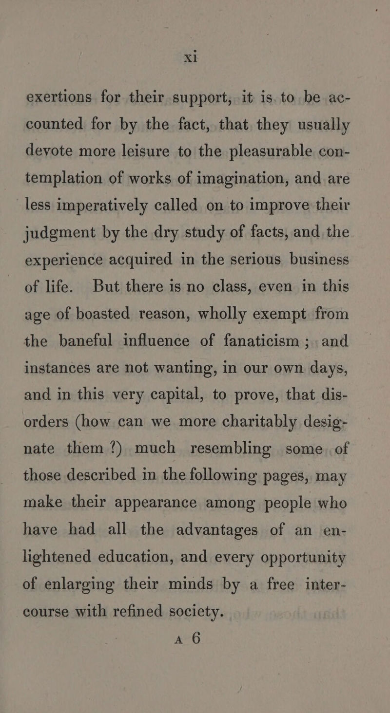 Xl exertions for their support, it is. to be ac- counted for by the fact, that they usually devote more leisure to the pleasurable con- templation of works of imagination, and are less imperatively called on to improve their judgment by the dry study of facts, and the experience acquired in the serious business of life. But there is no class, even in this age of boasted reason, wholly exempt from the baneful influence of fanaticism ; and instances are not wanting, in our own days, and in this very capital, to prove, that dis- orders (how can we more charitably desig- nate them?) much resembling some. of those described in the following pages, may make their appearance among people who have had all the advantages of an en- lightened education, and every opportunity of enlarging their minds by a free inter- course with refined society. A 6