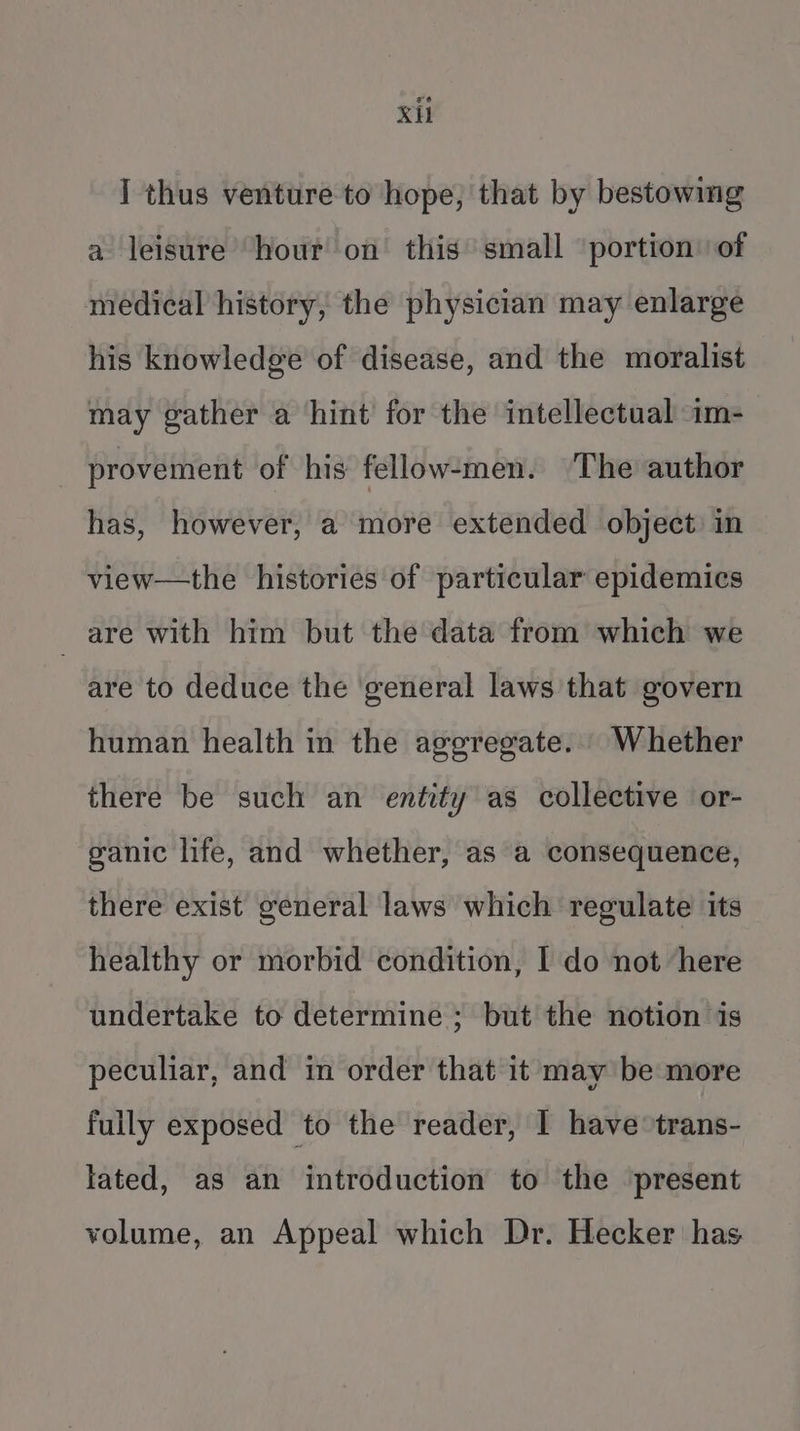 Xi I thus venture to hope, that by bestowing a leisure hour on this small ‘portion’ of medical history, the physician may enlarge his knowledge of disease, and the moralist may gather a hint for the intellectual im- provement of his fellow-men. ‘The author has, however, a more extended object in view—the histories of particular epidemics _ are with him but the data from which we are to deduce the general laws that govern human health in the aggregate... Whether there be such an entity as collective or- ganic life, and whether, as a consequence, there exist general laws which regulate its healthy or morbid condition, I do not here undertake to determine ; but the notion is peculiar, and in order that it may be more fully exposed to the reader, I have trans- lated, as an introduction to the present volume, an Appeal which Dr. Hecker has
