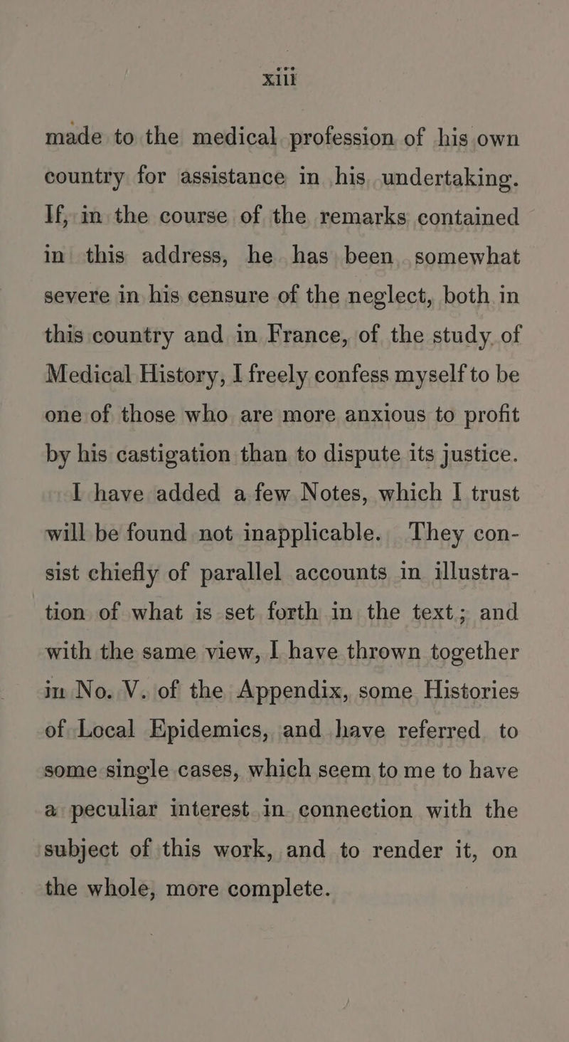 X1li made to the medical profession of his own country for assistance in his undertaking. If, im the course of the remarks contained in this address, he has been. somewhat severe in his censure of the neglect, both in this country and in France, of the study, of Medical History, I freely confess myself to be one of those who are more anxious to profit by his castigation than to dispute its justice. I have added afew Notes, which I trust will be found not inapplicable. They con- sist chiefly of parallel accounts in illustra- tion of what is set forth in the text; and with the same view, | have thrown together in No. V. of the Appendix, some. Histories of Local Epidemics, and have referred to some single cases, which seem to me to have a peculiar interest in connection with the subject of this work, and to render it, on the whole, more complete.