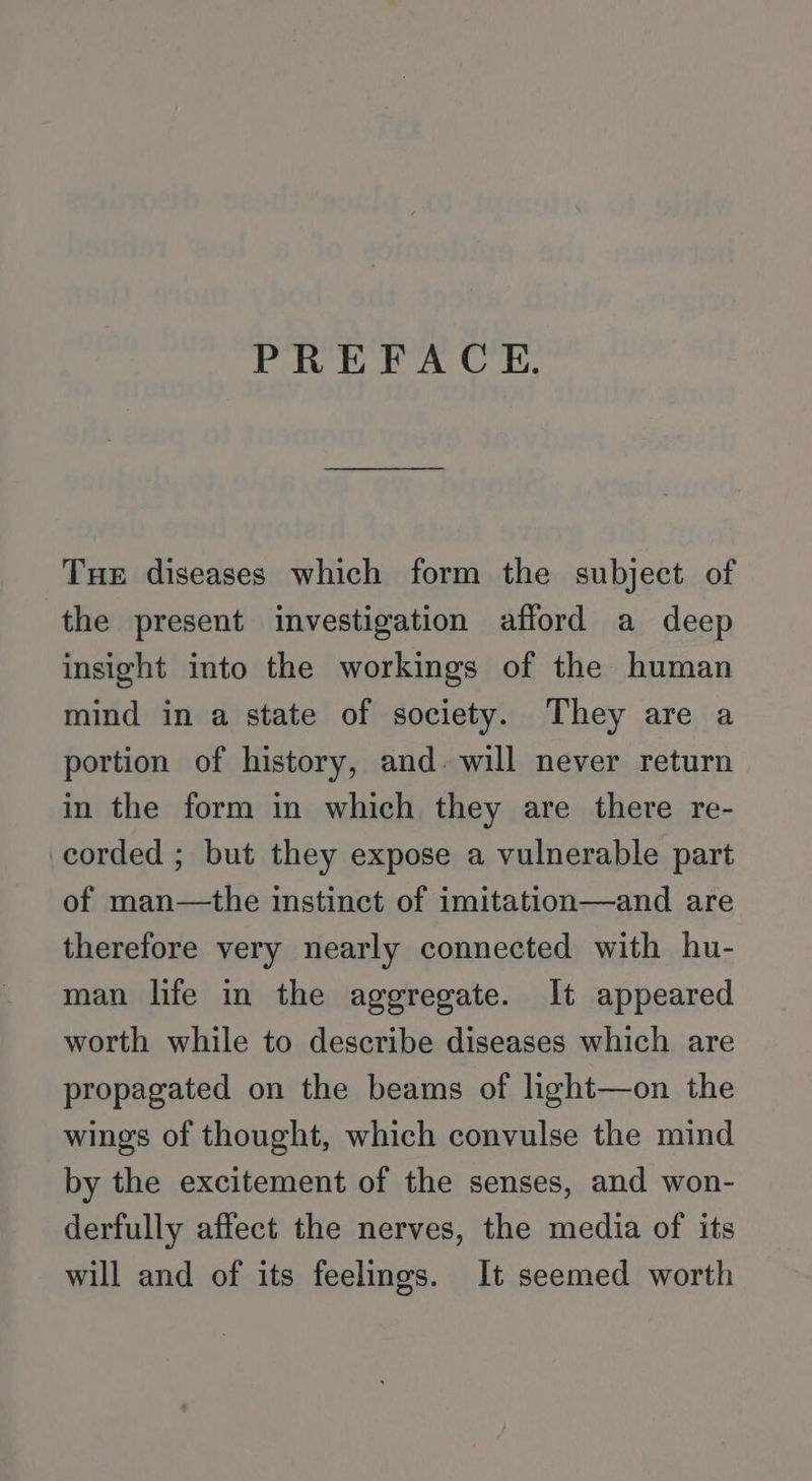 PREFACE. Tue diseases which form the subject of the present investigation afford a deep insight into the workings of the human mind in a state of society. They are a portion of history, and. will never return in the form in which they are there re- corded ; but they expose a vulnerable part of man—the instinct of imitation—and are therefore very nearly connected with hu- man life in the aggregate. It appeared worth while to describe diseases which are propagated on the beams of light—on the wings of thought, which convulse the mind by the excitement of the senses, and won- derfully affect the nerves, the media of its will and of its feelings. It seemed worth