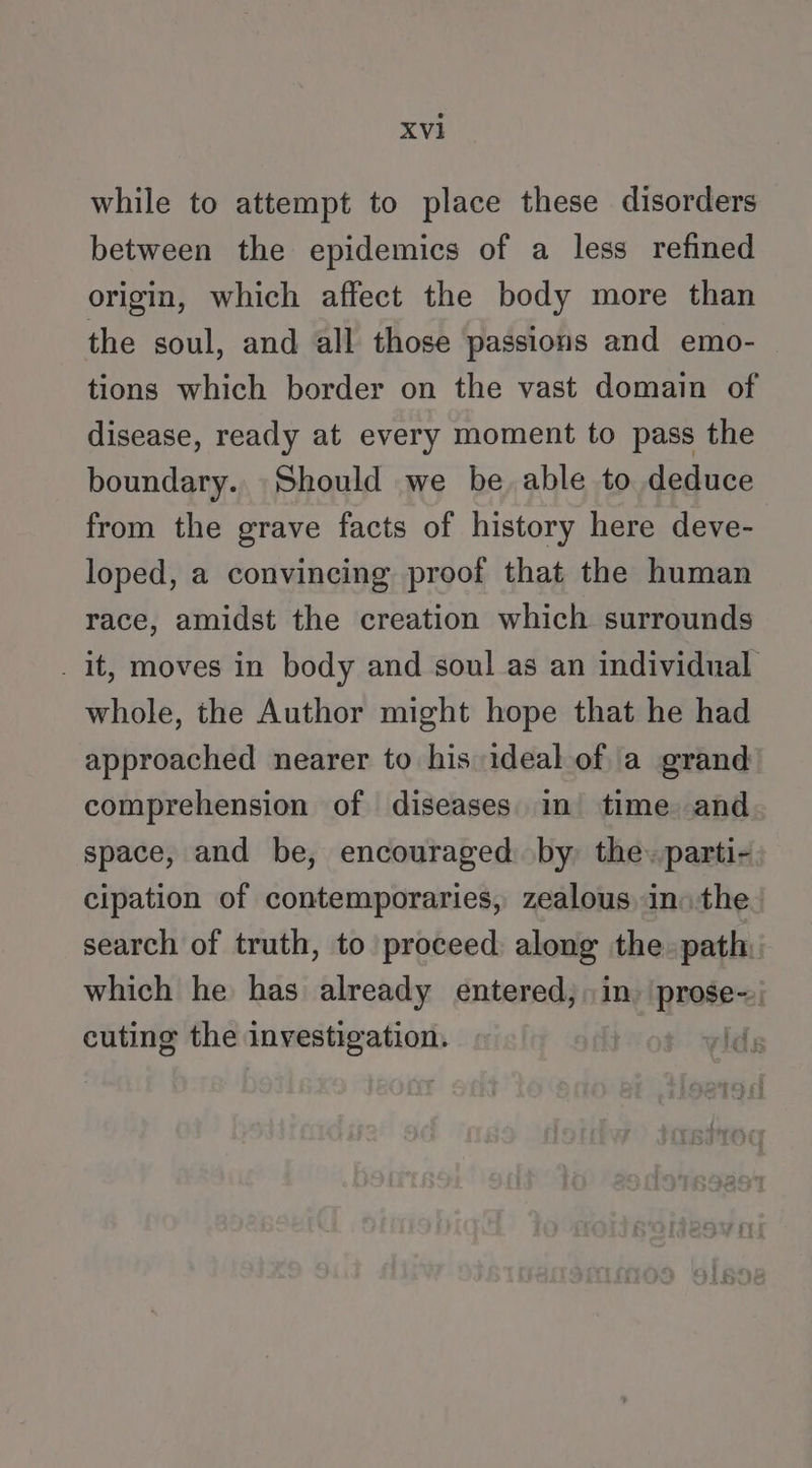 while to attempt to place these disorders between the epidemics of a less refined origin, which affect the body more than the soul, and all those passions and emo- tions which border on the vast domain of disease, ready at every moment to pass the boundary.. Should we be, able to deduce from the grave facts of history here deve- loped, a convincing proof that the human race, amidst the creation which surrounds _ it, moves in body and soul as an individual whole, the Author might hope that he had approached nearer to his ideal.of a grand comprehension of diseases. in time and space, and be, encouraged by the. parti- cipation of contemporaries, zealous in: the search of truth, to proceed along the» path: which he has already entered, in. 'prose-; cuting the investigation. | .