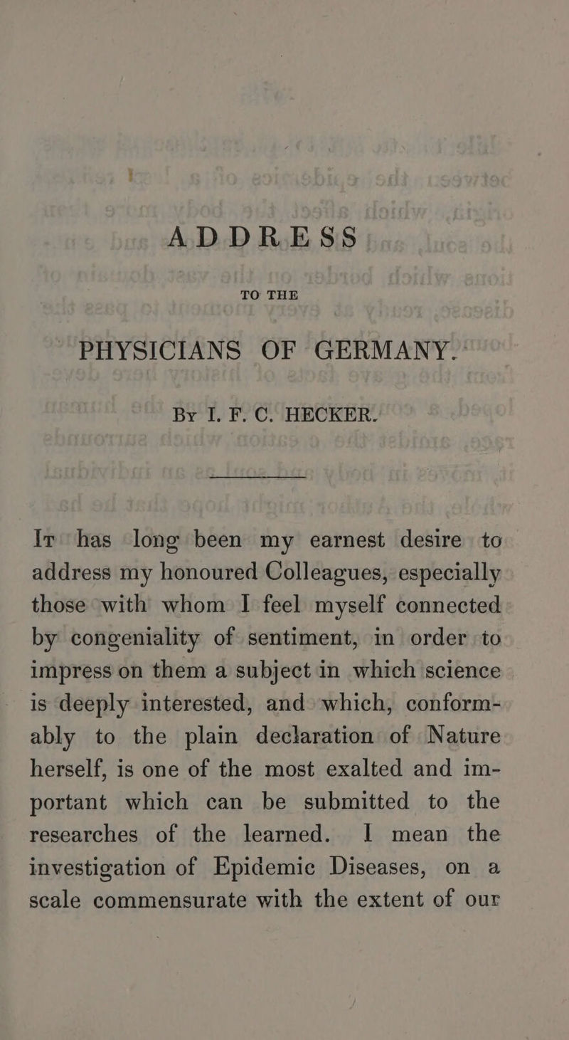 ADDRESS TO THE PHYSICIANS OF GERMANY.» By I. F. C. HECKER. Ir has long been my earnest desire to address my honoured Colleagues, especially those with whom I feel myself connected by congeniality of sentiment, in order to impress on them a subject in which science is deeply interested, and which, conform- ably to the plain declaration of Nature herself, is one of the most exalted and im- portant which can be submitted to the researches of the learned. 1 mean the investigation of Epidemic Diseases, on a scale commensurate with the extent of our