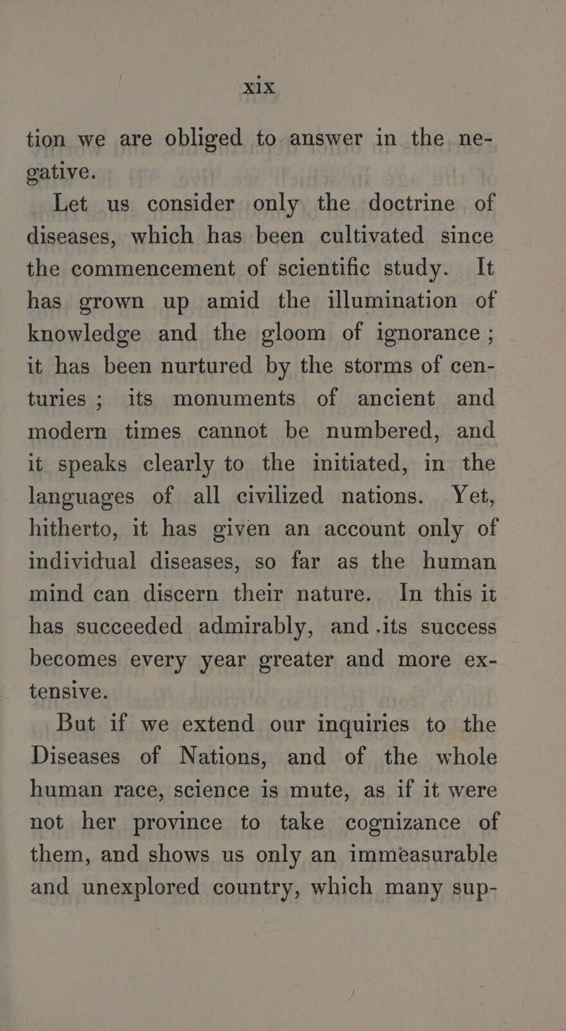 tion we are obliged to answer in the ne- gative. Let us consider only the doctrine of diseases, which has been cultivated since the commencement of scientific study. It has grown up amid the illumination of knowledge and the gloom of ignorance ; it has been nurtured by the storms of cen- turies ; its monuments of ancient and modern times cannot be numbered, and it speaks clearly to the initiated, in the languages of all civilized nations. Yet, hitherto, it has given an account only of individual diseases, so far as the human mind can discern their nature. In this it has succeeded admirably, and .its success becomes every year greater and more ex- tensive. But if we extend our inquiries to the Diseases of Nations, and of the whole human race, science is mute, as if it were not her province to take cognizance of them, and shows us only an immeasurable and unexplored country, which many sup-