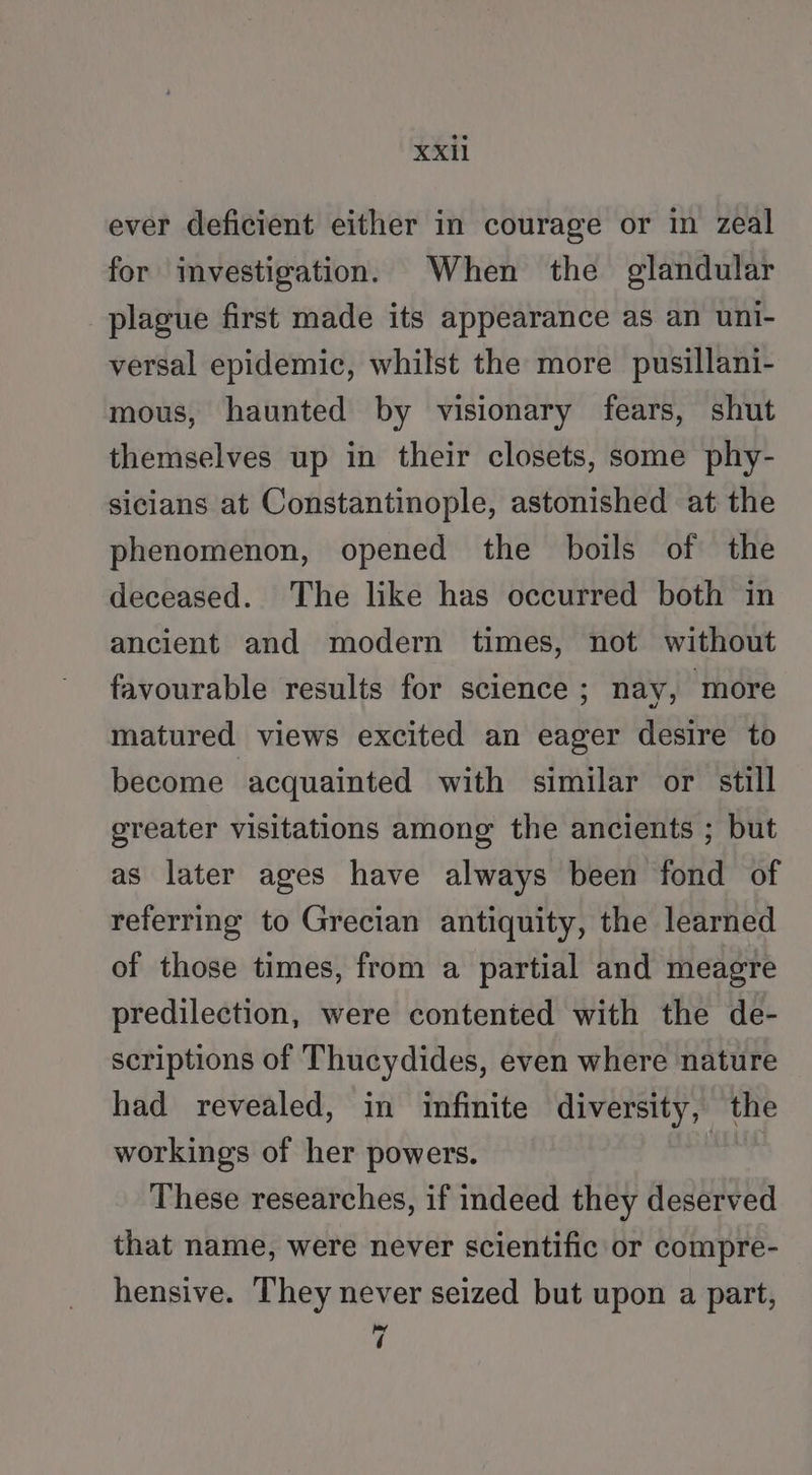 ever deficient either in courage or in zeal for investigation. When the glandular plague first made its appearance as an uni- versal epidemic, whilst the more pusillani- mous, haunted by visionary fears, shut themselves up in their closets, some phy- sicians at Constantinople, astonished at the phenomenon, opened the boils of the deceased. The like has occurred both in ancient and modern times, not without favourable results for science ; nay, more matured views excited an eager desire to become acquainted with similar or still greater visitations among the ancients ; but as later ages have always been fond of referring to Grecian antiquity, the learned of those times, from a partial and meagre predilection, were contented with the de- scriptions of Thucydides, even where nature had revealed, in infinite diversity, the workings of her powers. These researches, if indeed they deserved that name, were never scientific or compre- hensive. They never seized but upon a part, 7