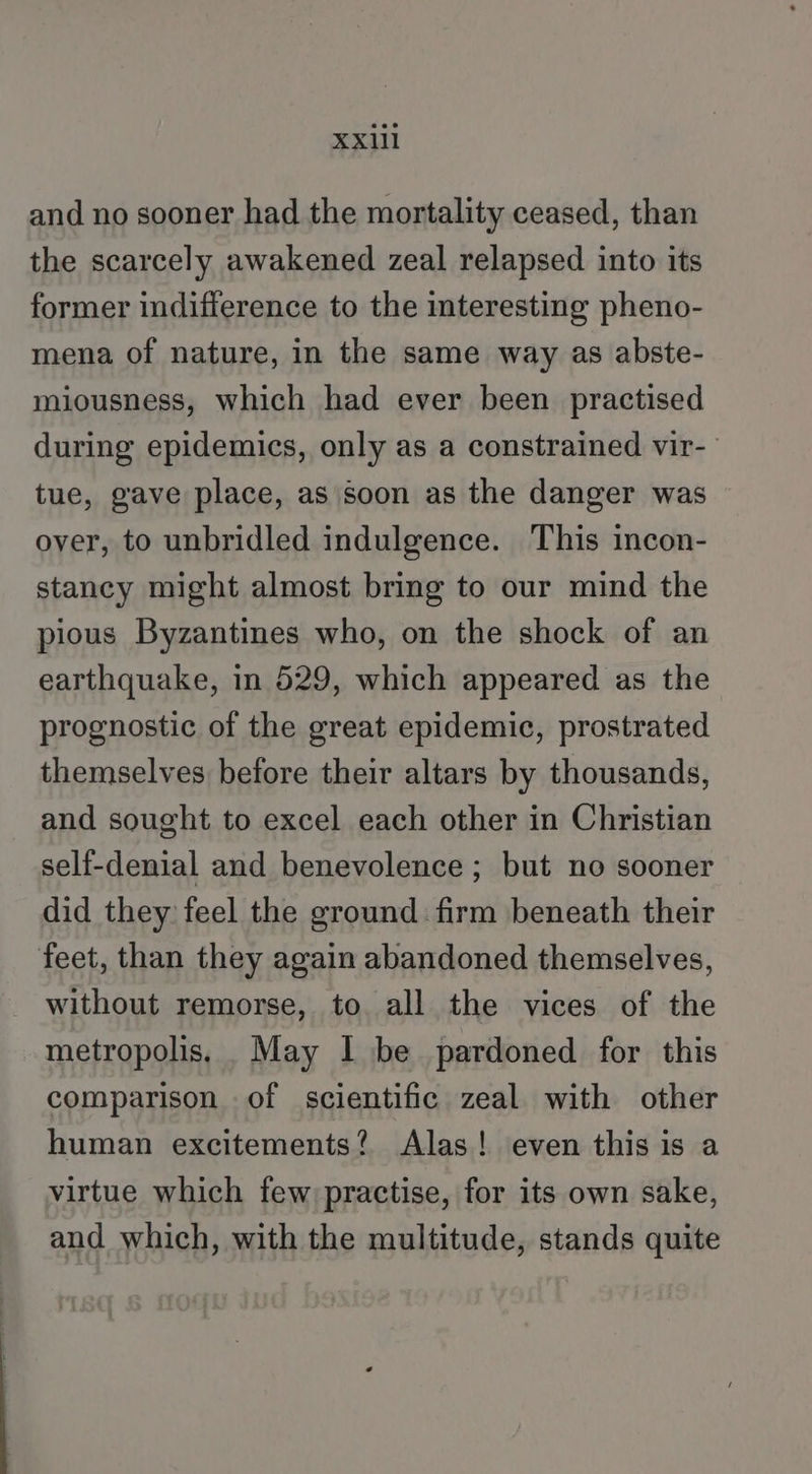 and no sooner had the mortality ceased, than the scarcely awakened zeal relapsed into its former indifference to the interesting pheno- mena of nature, in the same way as abste- miousness, which had ever been practised during epidemics, only as a constrained vir- tue, gave place, as soon as the danger was over, to unbridled indulgence. This incon- stancy might almost bring to our mind the pious Byzantines who, on the shock of an earthquake, in 529, which appeared as the prognostic of the great epidemic, prostrated themselves before their altars by thousands, and sought to excel each other in Christian self-denial and benevolence ; but no sooner did they feel the ground firm beneath their feet, than they again abandoned themselves, without remorse, to. all the vices of the metropolis. _May I be pardoned for this comparison of scientific zeal with other human excitements? Alas! even this is a virtue which few practise, for its own sake, and which, with the multitude, stands quite