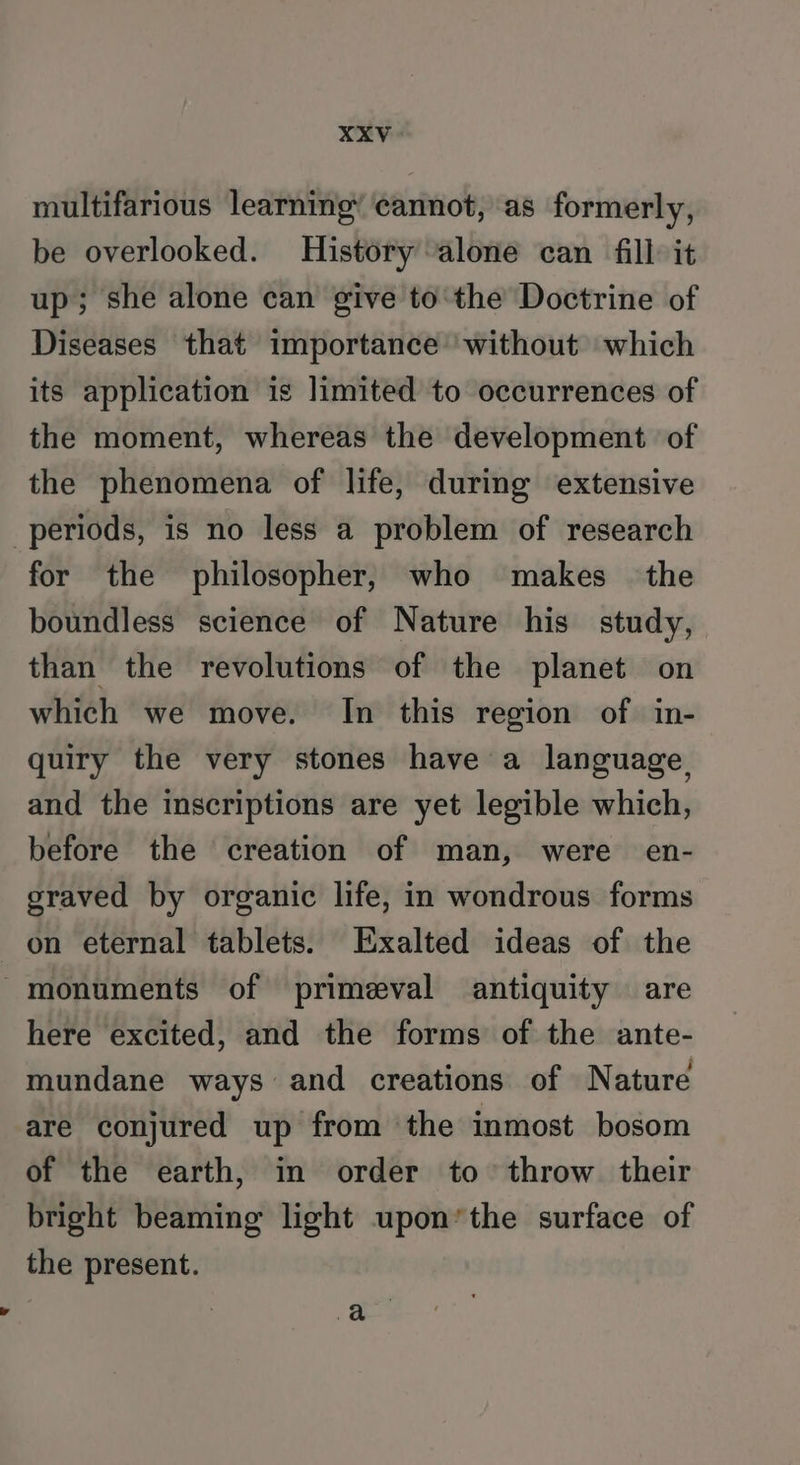 xXXV multifarious learning’ cannot, as formerly, be overlooked. History alone can fill it up; she alone can give to'the Doctrine of Diseases that importance without which its application is limited to occurrences of the moment, whereas the development of the phenomena of life, during extensive periods, is no less a problem of research for the philosopher, who makes the boundless science of Nature his study, than the revolutions of the planet on which we move. In this region of in- quiry the very stones have a language, and the inscriptions are yet legible which, before the creation of man, were en- graved by organic life, in wondrous forms on eternal tablets. Exalted ideas of the monuments of primeval antiquity are here excited, and the forms of the ante- mundane ways and creations of Nature are conjured up from ‘the inmost bosom of the earth, in order to throw their bright beaming light upon*the surface of the present.
