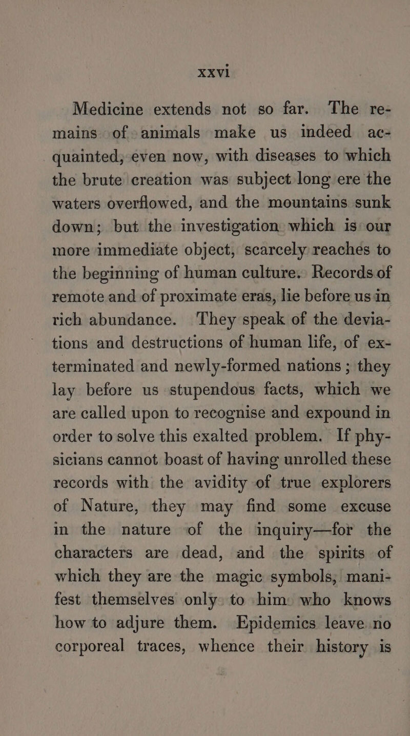 Medicine extends not so far. The re- mains of animals make us indeed ac- quainted, even now, with diseases to which the brute creation was subject long ere the waters overflowed, and the mountains sunk down; but the investigation which is: our more immediate object, scarcely reaches to the beginning of human culture. Records of remote and of proximate eras, lie before usin rich abundance. They speak of the devia- tions and destructions of human life, of ex- terminated and newly-formed nations ; they lay before us stupendous facts, which we are called upon to recognise and expound in order to solve this exalted problem. If phy- sicians cannot boast of having unrolled these records with the avidity of true explorers of Nature, they may find some excuse in the nature of the inquiry—for the characters are dead, and the spirits of which they are the magic symbols, mani- fest themselves only to him: who knows how to adjure them. Epidemics leave no corporeal traces, whence their history is