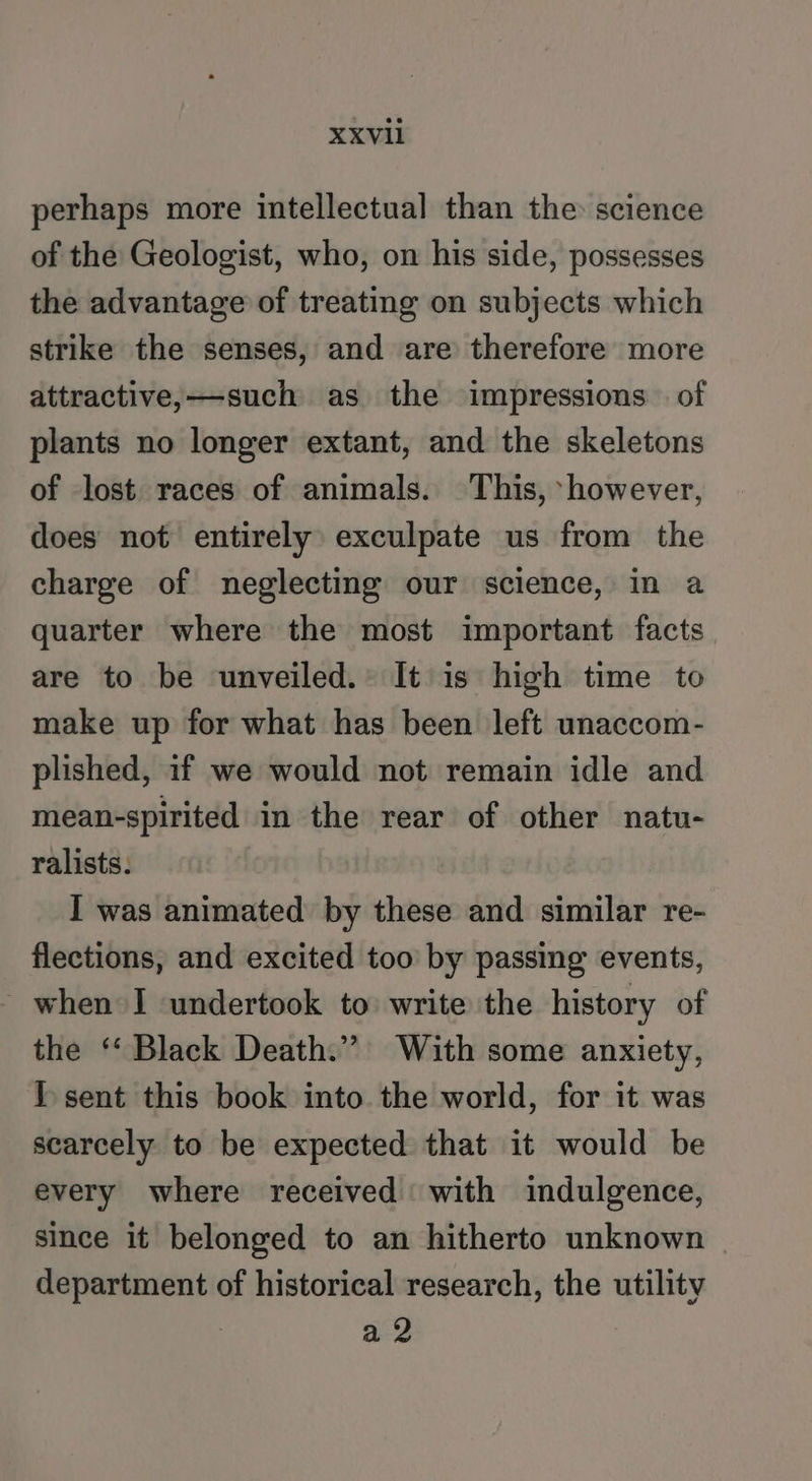 perhaps more intellectual than the science of the Geologist, who, on his side, possesses the advantage of treating on subjects which strike the senses, and are therefore more attractive, —such as the impressions of plants no longer extant, and the skeletons of lost races of animals. This, ‘however, does not entirely exculpate us from the charge of neglecting our science, in a quarter where the most important facts are to be unveiled. It is high time to make up for what has been left unaccom- plished, if we would not remain idle and mean-spirited in the rear of other natu- ralists. I was animated by these and similar re- flections, and excited too by passing events, _ when I undertook to write the history of the “Black Death.” With some anxiety, I sent this book into the world, for it was scarcely to be expected that it would be every where received with indulgence, since it belonged to an hitherto unknown department of historical research, the utility a 2