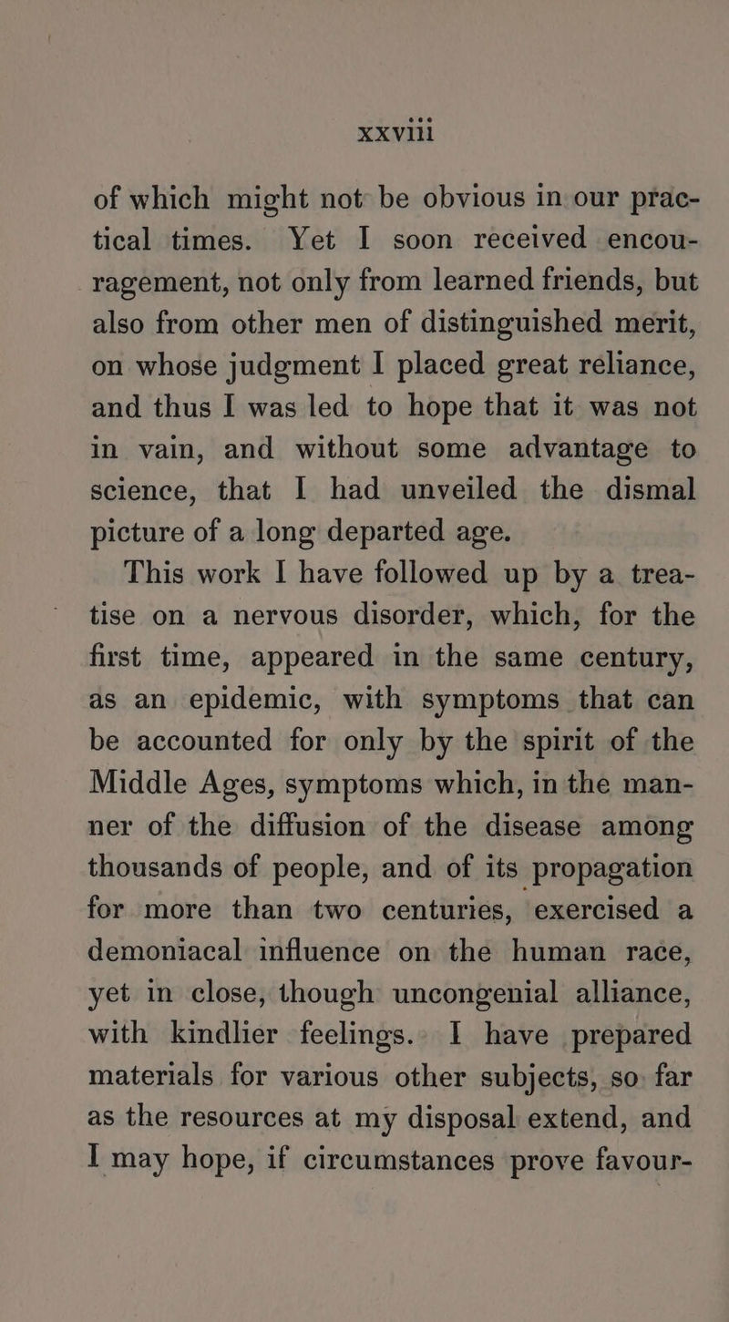 of which might not be obvious in our prac- tical times. Yet I soon received encou- ragement, not only from learned friends, but also from other men of distinguished merit, on whose judgment I placed great reliance, and thus I was led to hope that it was not in vain, and without some advantage to science, that I had unveiled the dismal picture of a long departed age. This work I have followed up by a trea- tise on a nervous disorder, which, for the first time, appeared in the same century, as an epidemic, with symptoms that can be accounted for only by the spirit of the Middle Ages, symptoms which, in the man- ner of the diffusion of the disease among thousands of people, and of its propagation for more than two centuries, ‘exercised a demoniacal influence on the human race, yet in close, though uncongenial alliance, with kindlier feelings. I have prepared materials for various other subjects, so: far as the resources at my disposal extend, and I may hope, if circumstances prove favour-