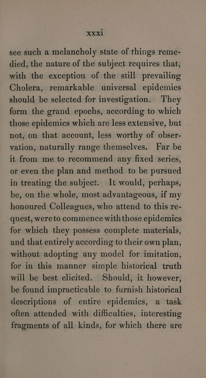 see such a melancholy state of things reme- died, the nature of the subject requires that, with the exception of the still prevailing Cholera, remarkable universal epidemics should be selected for investigation. They form the grand epochs, according to which those epidemics which are less extensive, but not, on that account, less worthy of obser- vation, naturally range themselves. Far be it from me to recommend any fixed series, or even the plan and method to be pursued in treating the subject. It would, perhaps, be, on the whole, most advantageous, if my honoured Colleagues, who attend to this re- quest, were to commence with those epidemics for which they possess complete materials, and that entirely according to their own plan, without adopting any model for imitation, for in this manner simple historical truth will be best elicited. Should, it however, be found impracticable to furnish historical descriptions of entire epidemics, a task often attended with difficulties, interesting fragments of all kinds, for which there are