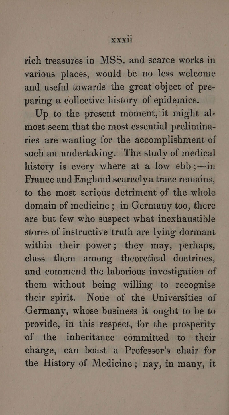 XXX1 rich treasures in MSS. and scarce works in various places, would be no less welcome and useful towards the great object of pre- paring a collective history of epidemics. Up to the present moment, it might al- most seem that the most essential prelimina- ries are wanting for the accomplishment of such an undertaking. The study of medical history is every where at a low ebb;—in France and England scarcely a trace remains, to the most serious detriment of the whole domain of medicine ; in Germany too, there are but few who suspect what inexhaustible stores of instructive truth are lying dormant within their power; they may, perhaps, class them among theoretical doctrines, and commend the laborious investigation of them without being willing to recognise their spirit. None of the Universities of Germany, whose business it ought to be to provide, in this respect, for the prosperity of the inheritance committed to their charge, can boast a Professor’s chair for the History of Medicine; nay, in many, it
