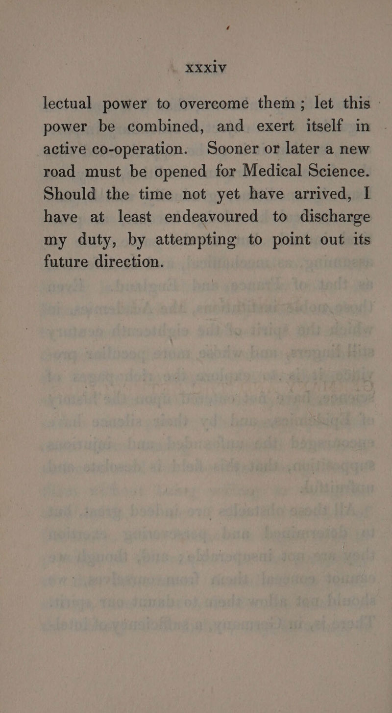 lectual power to overcome them; let this | power be combined, and exert itself in active co-operation. Sooner or later a new road must be opened for Medical Science. Should the time not yet have arrived, I have at least endeavoured to discharge my duty, by attempting to point out its future direction.