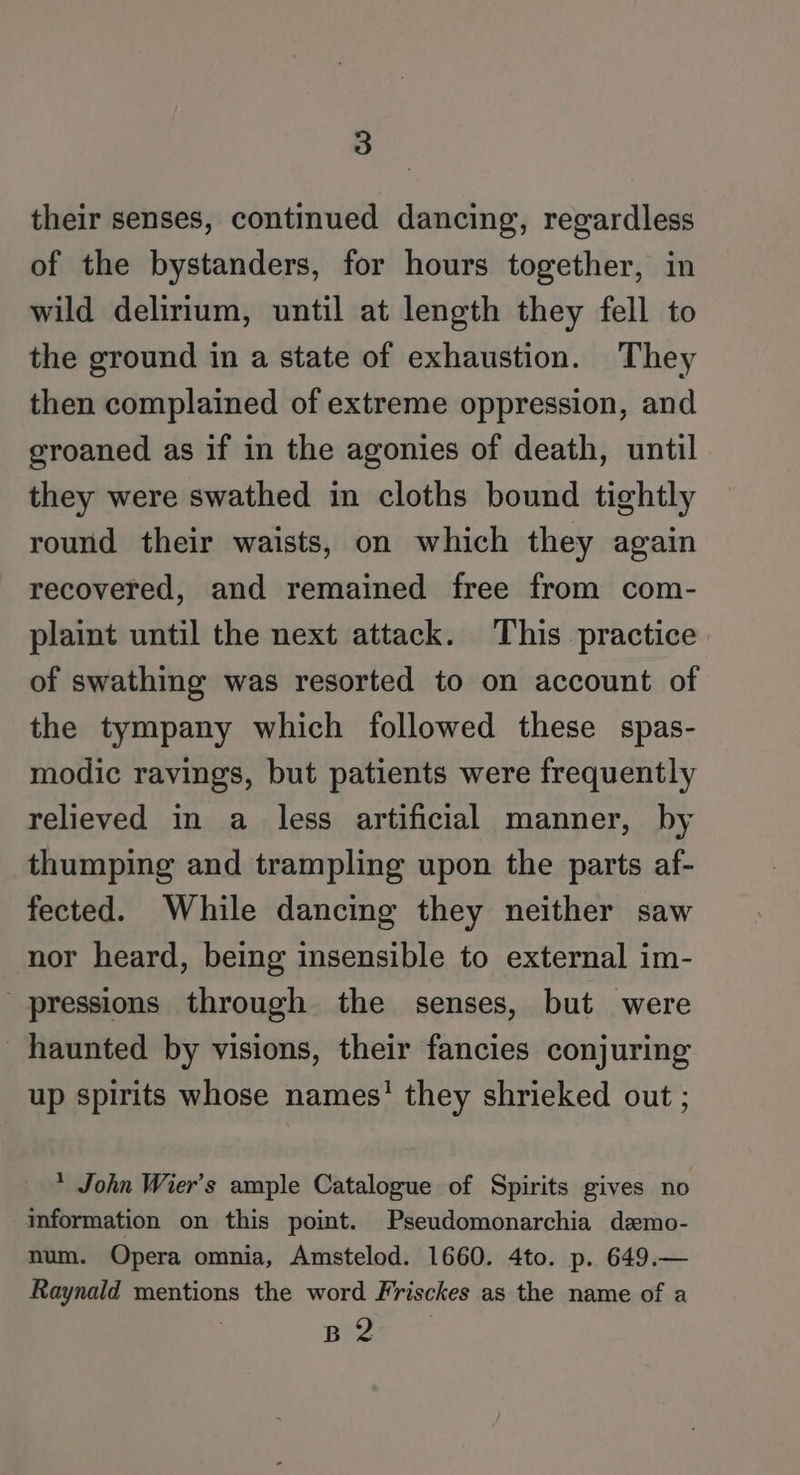 their senses, continued dancing, regardless of the bystanders, for hours together, in wild delirium, until at length they fell to the ground in a state of exhaustion. They then complained of extreme oppression, and groaned as if in the agonies of death, until they were swathed in cloths bound tightly round their waists, on which they again recovered, and remained free from com- plaint until the next attack. This practice of swathing was resorted to on account of the tympany which followed these spas- modic ravings, but patients were frequently relieved in a less artificial manner, by thumping and trampling upon the parts af- fected. While dancing they neither saw nor heard, being insensible to external im- pressions through the senses, but were haunted by visions, their fancies conjuring up spirits whose names’ they shrieked out ; * John Wier’s ample Catalogue of Spirits gives no information on this point. Pseudomonarchia demo- num. Opera omnia, Amstelod. 1660. 4to. p. 649.— Raynald mentions the word Frisckes as the name of a RE
