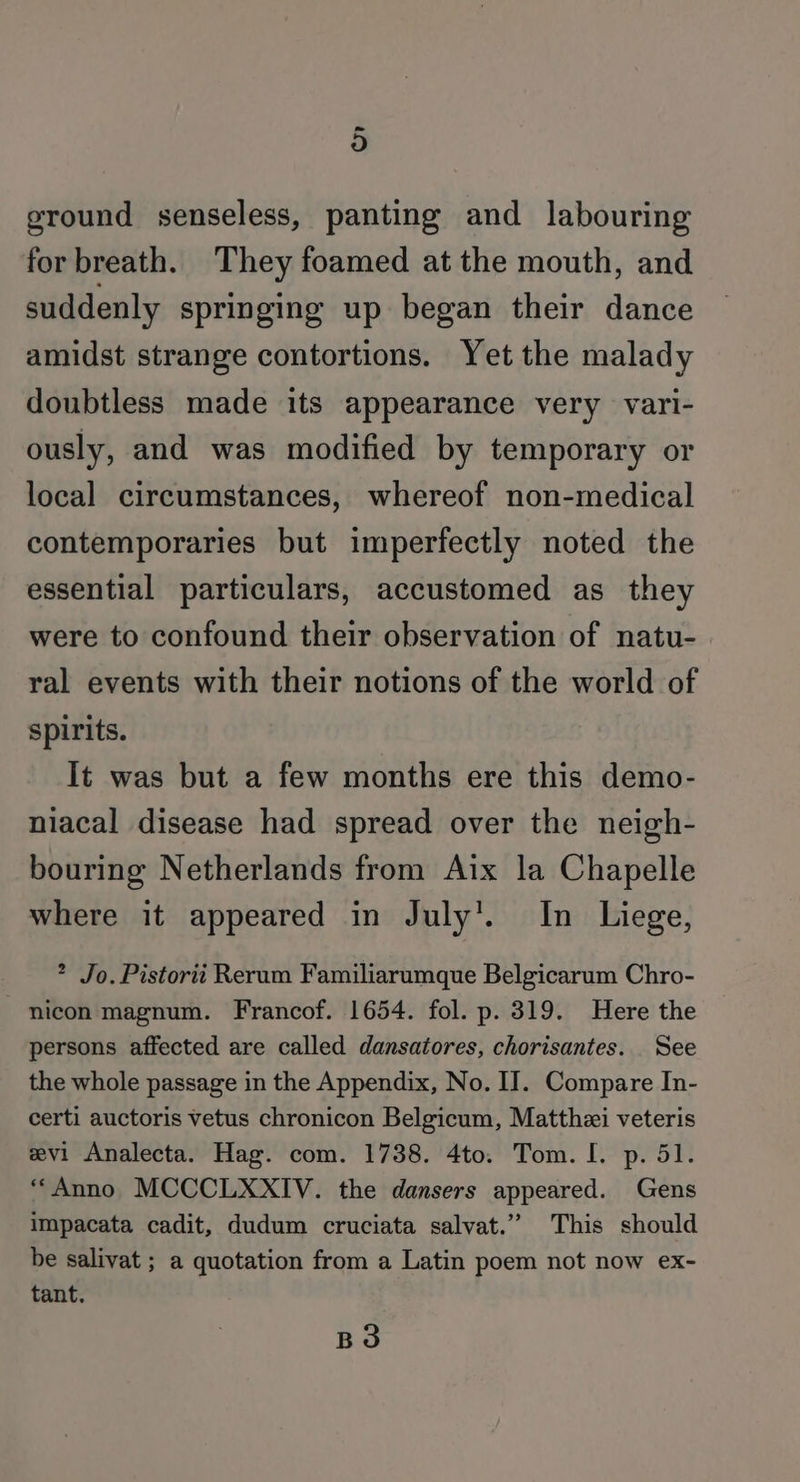 ~ 9) ground senseless, panting and labouring for breath. They foamed at the mouth, and suddenly springing up began their dance amidst strange contortions. Yet the malady doubtless made its appearance very vari- ously, and was modified by temporary or local circumstances, whereof non-medical contemporaries but imperfectly noted the essential particulars, accustomed as they were to confound their observation of natu- ral events with their notions of the world of spirits. It was but a few months ere this demo- niacal disease had spread over the neigh- bouring Netherlands from Aix la Chapelle where it appeared in July’. In Liege, * Jo. Pistorit Rerum Familiarumque Belgicarum Chro- -nicon magnum. Francof. 1654. fol. p. 319. Here the persons affected are called dansatores, chorisantes. See the whole passage in the Appendix, No. IJ. Compare In- certi auctoris vetus chronicon Belgicum, Matthzi veteris evi Analecta. Hag. com. 1738. 4to. Tom. I. p. 51. “Anno MCCCLXXIV. the dansers appeared. Gens impacata cadit, dudum cruciata salvat.” This should be salivat ; a quotation from a Latin poem not now ex- tant.