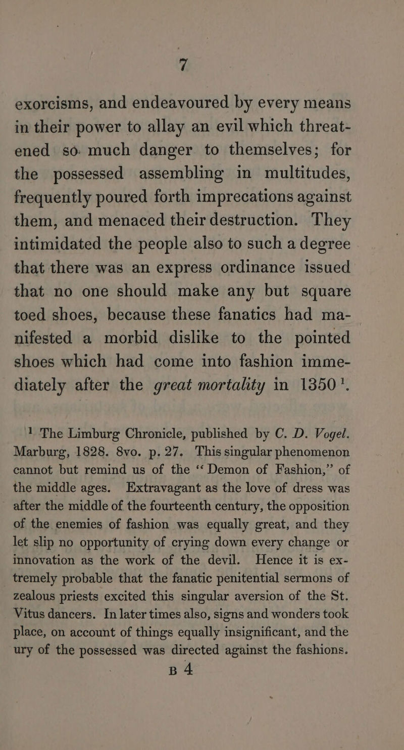 exorcisms, and endeavoured by every means in their power to allay an evil which threat- ened so: much danger to themselves; for the possessed assembling in multitudes, frequently poured forth imprecations against them, and menaced their destruction. They intimidated the people also to such a degree that there was an express ordinance issued that no one should make any but square toed shoes, because these fanatics had ma- nifested a morbid dislike to the pointed shoes which had come into fashion imme- diately after the great mortahty in 1350’. 1 The Limburg Chronicle, published by C. D. Vogel. Marburg, 1828. 8vo. p. 27. This singular phenomenon cannot but remind us of the ‘‘ Demon of Fashion,” of the middle ages. Extravagant as the love of dress was after the middle of the fourteenth century, the opposition of the enemies of fashion was equally great, and they let slip no opportunity of crying down every change or innovation as the work of the devil. Hence it is ex- tremely probable that the fanatic penitential sermons of zealous priests excited this singular aversion of the St. Vitus dancers. In later times also, signs and wonders took place, on account of things equally insignificant, and the ury of the possessed was directed against the fashions. B 4
