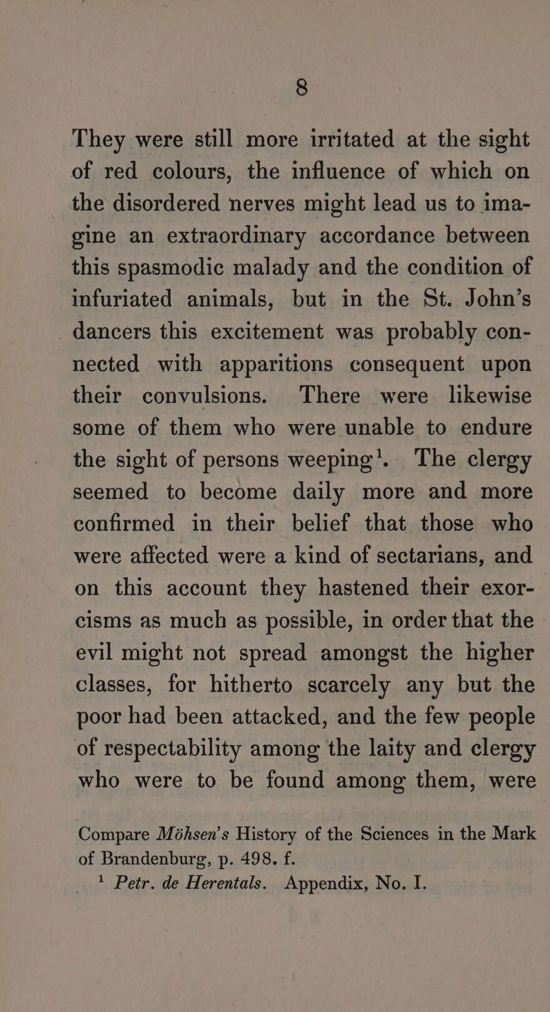 They were still more irritated at the sight of red colours, the influence of which on _ the disordered nerves might lead us to ima- gine an extraordinary accordance between this spasmodic malady and the condition of infuriated animals, but in the St. John’s dancers this excitement was probably con- nected with apparitions consequent upon their convulsions. There were likewise some of them who were unable to endure the sight of persons weeping’. The clergy seemed to become daily more and more confirmed in their belief that those who were aflected were a kind of sectarians, and on this account they hastened their exor- cisms as much as possible, in order that the evil might not spread amongst the higher classes, for hitherto scarcely any but the poor had been attacked, and the few people of respectability among the laity and clergy who were to be found among them, were Compare M@hsen’s History of the Sciences in the Mark of Brandenburg, p. 498. f. 1 Petr. de Herentals. Appendix, No. I.