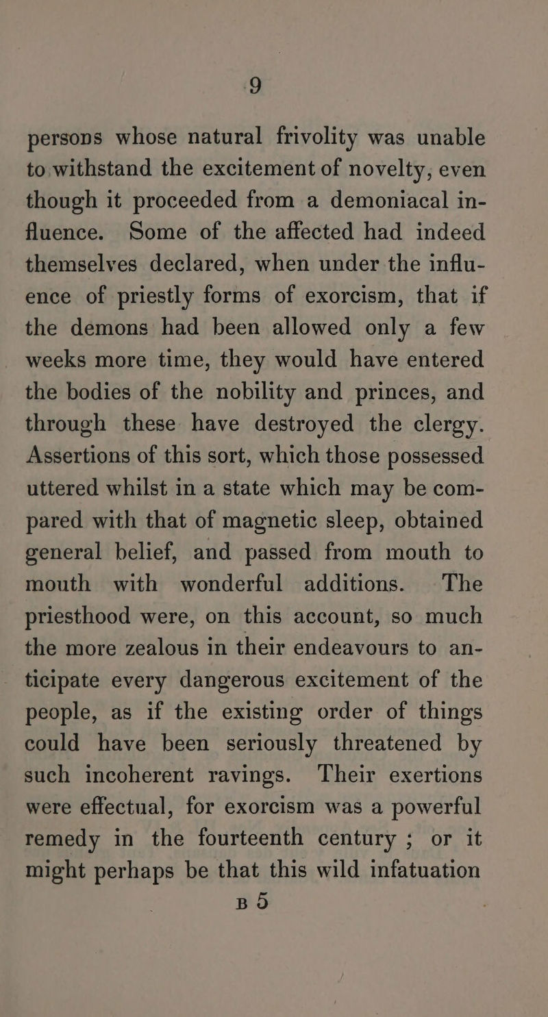 ‘9 persons whose natural frivolity was unable to withstand the excitement of novelty, even though it proceeded from a demoniacal in- fluence. Some of the affected had indeed themselves declared, when under the influ- ence of priestly forms of exorcism, that if the demons had been allowed only a few weeks more time, they would have entered the bodies of the nobility and princes, and through these have destroyed the clergy. Assertions of this sort, which those possessed uttered whilst in a state which may be com- pared with that of magnetic sleep, obtained general belief, and passed from mouth to mouth with wonderful additions. The priesthood were, on this account, so much the more zealous in their endeavours to an- ticipate every dangerous excitement of the people, as if the existing order of things could have been seriously threatened by such incoherent ravings. Their exertions were effectual, for exorcism was a powerful remedy in the fourteenth century ; or it might perhaps be that this wild infatuation BO