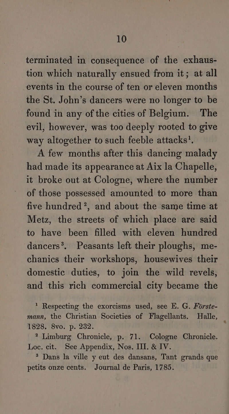 terminated in consequence of the exhaus- tion which naturally ensued from it; at all events in the course of ten or eleven months the St. John’s dancers were no longer to be found in any of the cities of Belgium. The evil, however, was too deeply rooted to give way altogether to such feeble attacks’. A few months after this dancing malady had made its appearance at Aix la Chapelle, it broke out at Cologne, where the number of those possessed amounted to more than five hundred’, and about the same time at Metz, the streets of which place are said to have been filled with eleven hundred dancers*. Peasants left their ploughs, me- chanics their workshops, housewives their domestic duties, to jom the wild revels, and this rich commercial city became the * Respecting the exorcisms used, see E. G. Forste- mann, the Christian Societies of Flagellants. Halle, 1828. 8vo. p. 282. 2 Limburg Chronicle, p. 71. Cologne Chronicle. Loc. cit. See Appendix, Nos. III. &amp; IV. * Dans la ville y eut des dansans, Tant grands que petits onze cents. Journal de Paris, 1785.
