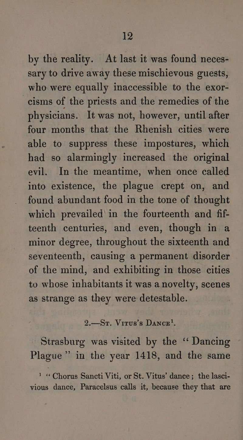 by the reality. At last it was found neces- sary to drive away these mischievous guests, who were equally inaccessible to the exor- -cisms of the priests and the remedies of the physicians. It was not, however, until after four months that the Rhenish cities were able to suppress these impostures, which had so alarmingly increased the original evil. In the meantime, when once called into existence, the plague crept on, and found abundant food in the tone of thought which prevailed in the fourteenth and fif- teenth centuries, and even, though in a minor degree, throughout the sixteenth and seventeenth, causing a permanent disorder of the mind, and exhibiting in those cities to whose inhabitants it was a novelty, scenes as strange as they were detestable. 2.—Srt. Vitrus’s Dances}. Strasburg was visited by the ‘‘ Dancing Plague” in the year 1418, and the same 1 «Chorus Sancti Viti, or St. Vitus’ dance; the lasci- vious dance, Paracelsus calls it, because they that are