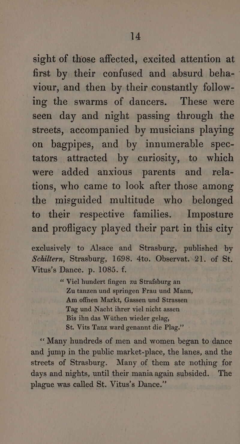 sight of those affected, excited attention at first by their confused and absurd beha- viour, and then by their constantly follow- ing the swarms of dancers. These were seen day and night passing through the streets, accompanied by musicians playing on bagpipes, and by innumerable spec- tators attracted by curiosity, to which were added anxious parents and_ rela- tions, who came to look after those among the misguided multitude who belonged to their respective families. Imposture and profligacy played their part in this city exclusively to Alsace and Strasburg, published by Schiltern, Strasburg, 1698. 4to. Observat..21. of St. Vitus’s Dance. p. 1085. f. “ Viel hundert fingen zu Strafsburg an Zu tanzen und springen Frau und Mann, Am offnen Markt, Gassen und Strassen Tag und Nacht ihrer viel nicht assen Bis ihn das Wiithen wieder gelag, St. Vits Tanz ward genannt die Plag.’’ ‘** Many hundreds of men and women began to dance and jump in the public market-place, the lanes, and the streets of Strasburg. Many of them ate nothing for days and nights, until their mania again subsided. The plague was called St. Vitus’s Dance.”