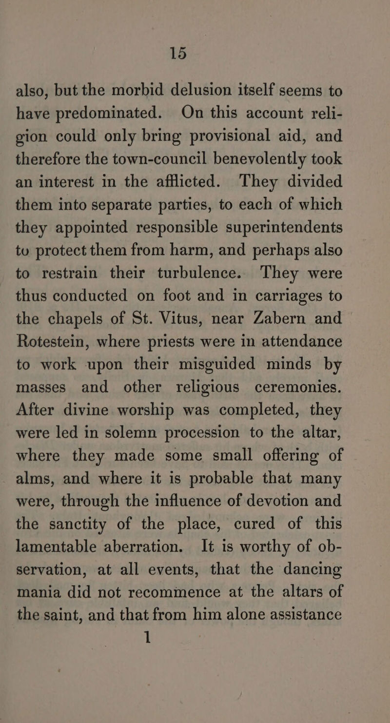 also, but the morbid delusion itself seems to have predominated. On this account reli- gion could only bring provisional aid, and therefore the town-council benevolently took an interest in the afflicted. They divided them into separate parties, to each of which they appointed responsible superintendents tu protect them from harm, and perhaps also to restrain their turbulence. They were thus conducted on foot and in carriages to the chapels of St. Vitus, near Zabern and Rotestein, where priests were in attendance to work upon their misguided minds by masses and other religious ceremonies. After divine worship was completed, they were led in solemn procession to the altar, where they made some small offering of _ alms, and where it is probable that many were, through the influence of devotion and the sanctity of the place, cured of this lamentable aberration. It is worthy of ob- servation, at all events, that the dancing mania did not recommence at the altars of the saint, and that from him alone assistance 1