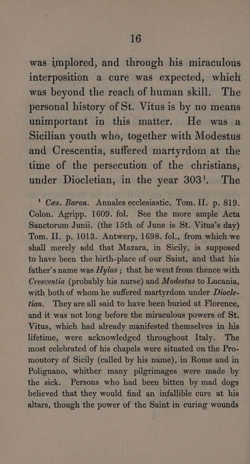 was implored, and through his miraculous interposition a cure was expected, which was beyond the reach of human skill. The personal history of St. Vitus is by no means unimportant in this matter. He was a Sicilian youth who, together with Modestus and Crescentia, suffered martyrdom at the time of the persecution of the christians, under Diocletian, in the year 303'. The ' Ces. Baron. Annales ecclesiastic. Tom. II. p. 819. Colon. Agripp. 1609. fol. See the more ample Acta Sanctorum Junii. (the 15th of June is St. Vitus’s day) Tom. II. p. 1013. Antwerp, 1698. fol., from which we shall merely add that Mazara, in Sicily, is supposed to have been the birth-place of our Saint, and that his father’s name was Hylas ; that he went from thence with Crescentia (probably his nurse) and Modestus to Lucania, with both of whom he suffered martyrdom under Diocle- tian. They are all said to have been buried at Florence, and it was not long before the miraculous powers of St. Vitus, which had already manifested themselves in his lifetime, were acknowledged throughout Italy. The most celebrated of his chapels were situated on the Pro- montory of Sicily (called by his name), in Rome and in Polignano, whither many pilgrimages were made by the sick. Persons who had been bitten by mad dogs believed that they would find an infallible cure at his altars, though the power of the Saint in curing wounds