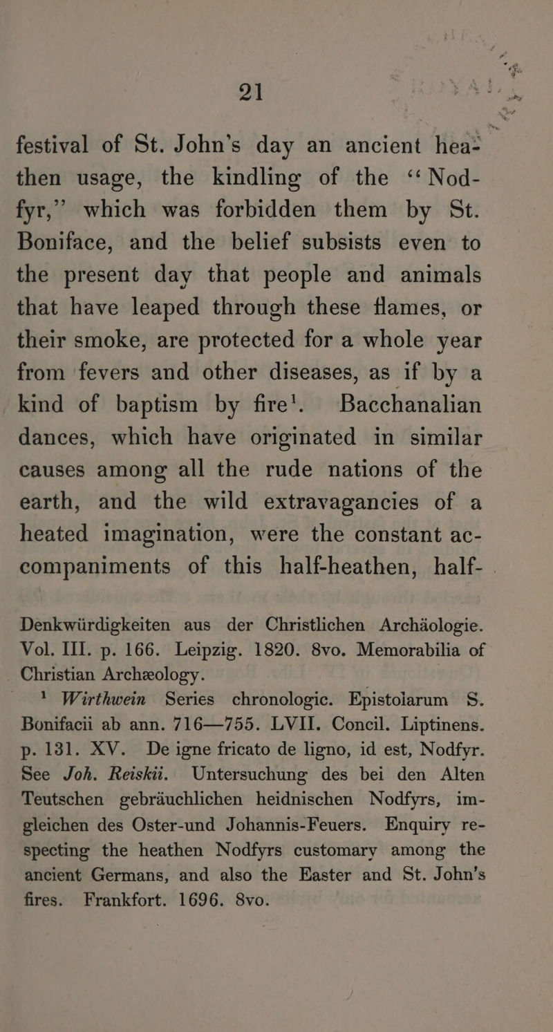 festival of St. John’s day an ancient hea: then usage, the kindling of the ‘‘ Nod- fyr,”’ which was forbidden them by St. Boniface, and the belief subsists even to the present day that people and animals that have leaped through these flames, or their smoke, are protected for a whole year from fevers and other diseases, as if by a kind of baptism by fire’. Bacchanalian dances, which have originated in similar causes among all the rude nations of the earth, and the wild extravagancies of a heated imagination, were the constant ac- companiments of this half-heathen, half- | Denkwiirdigkeiten aus der Christlichen Archdologie. Vol. II. p. 166. Leipzig. 1820. 8vo. Memorabilia of Christian Archeology. 1 Wirthwein Series chronologic. Epistolarum S. Bonifacii ab ann. 716—755. LVII. Concil. Liptinens. p. 131. XV. De igne fricato de ligno, id est, Nodfyr. See Joh. Reiskii.. Untersuchung des bei den Alten Teutschen gebrauchlichen heidnischen Nodfyrs, im- gleichen des Oster-und Johannis-Feuers. Enquiry re- specting the heathen Nodfyrs customary among the ancient Germans, and also the Easter and St. John’s fires. Frankfort. 1696. 8vo.