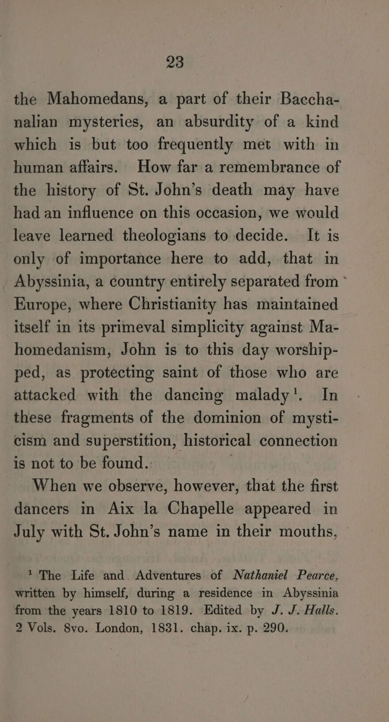 the Mahomedans, a part of their Baccha- nalian mysteries, an absurdity of a kind which is but too frequently met with in human affairs. How far a remembrance of the history of St. John’s death may have had an influence on this occasion, we would leave learned theologians to decide. It is only of importance here to add, that in Abyssinia, a country entirely separated from ° Europe, where Christianity has maintained itself in its primeval simplicity against Ma- homedanism, John is to this day worship- ped, as protecting saint of those who are attacked with the dancing malady’. In these fragments of the dominion of mysti- cism and superstition, historical connection is not to be found.. ; When we observe, however, that the first dancers in Aix la Chapelle appeared in July with St. John’s name in their mouths, * The Life and. Adventures of Nathaniel Pearce, written by himself, during a residence in Abyssinia from the years 1810 to 1819. Edited by J. J. Halls. 2 Vols. 8vo. London, 1831. chap. ix. p. 290.