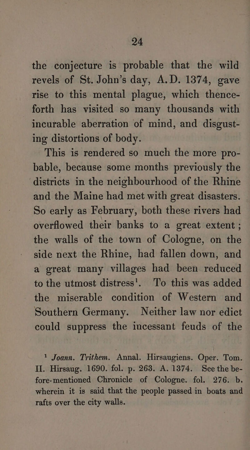 the conjecture is probable that the wild revels of St. John’s day, A.D. 1374, gave rise to this mental plague, which thence- forth has visited so many thousands with incurable aberration of mind, and disgust- ing distortions of body. This is rendered so much the more pro- bable, because some months previously the districts in the neighbourhood of the Rhine and the Maine had met with great disasters. So early as February, both these rivers had overflowed their banks to a great extent ; the walls of the town of Cologne, on the side next the Rhine, had fallen down, and a great many villages had been reduced to the utmost distress’. To this was added the miserable condition of Western and Southern Germany. Neither law nor edict could suppress the incessant feuds of the 1 Joann. Trithem. Annal. Hirsaugiens. Oper. Tom. II. Hirsaug. 1690. fol. p. 263. A. 1374. See the be- fore-mentioned Chronicle of Cologne. fol. 276. b, wherein it is said that the people passed in boats and rafts over the city walls.