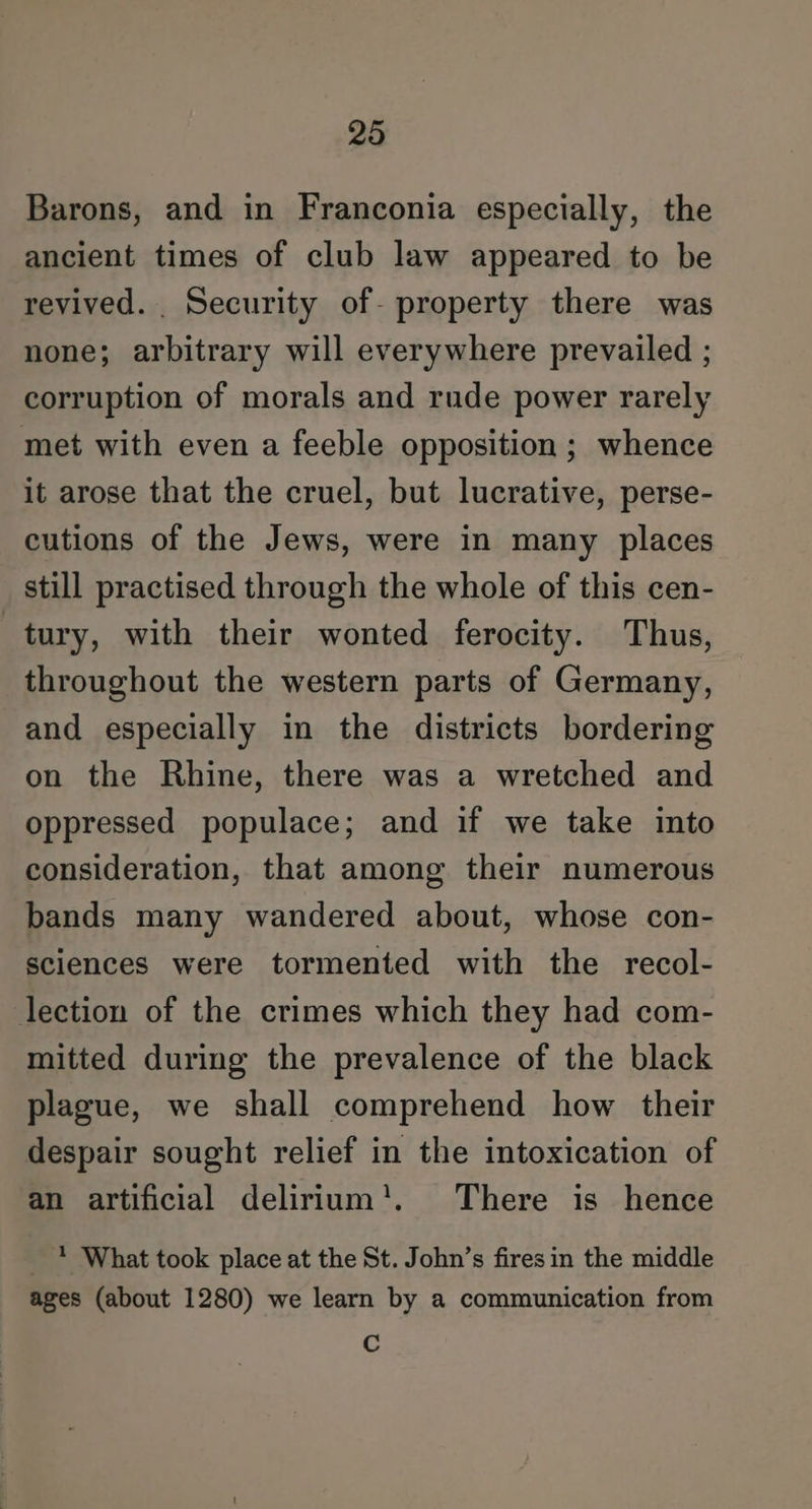 Barons, and in Franconia especially, the ancient times of club law appeared to be revived. _ Security of- property there was none; arbitrary will everywhere prevailed ; corruption of morals and rude power rarely met with even a feeble opposition ; whence it arose that the cruel, but lucrative, perse- cutions of the Jews, were in many places still practised through the whole of this cen- tury, with their wonted ferocity. Thus, throughout the western parts of Germany, and especially in the districts bordering on the Rhine, there was a wretched and oppressed populace; and if we take into consideration, that among their numerous bands many wandered about, whose con- sciences were tormented with the recol- lection of the crimes which they had com- mitted during the prevalence of the black plague, we shall comprehend how their despair sought relief in the intoxication of an artificial delirium'!. There is hence _ * What took place at the St. John’s fires in the middle ages (about 1280) we learn by a communication from c