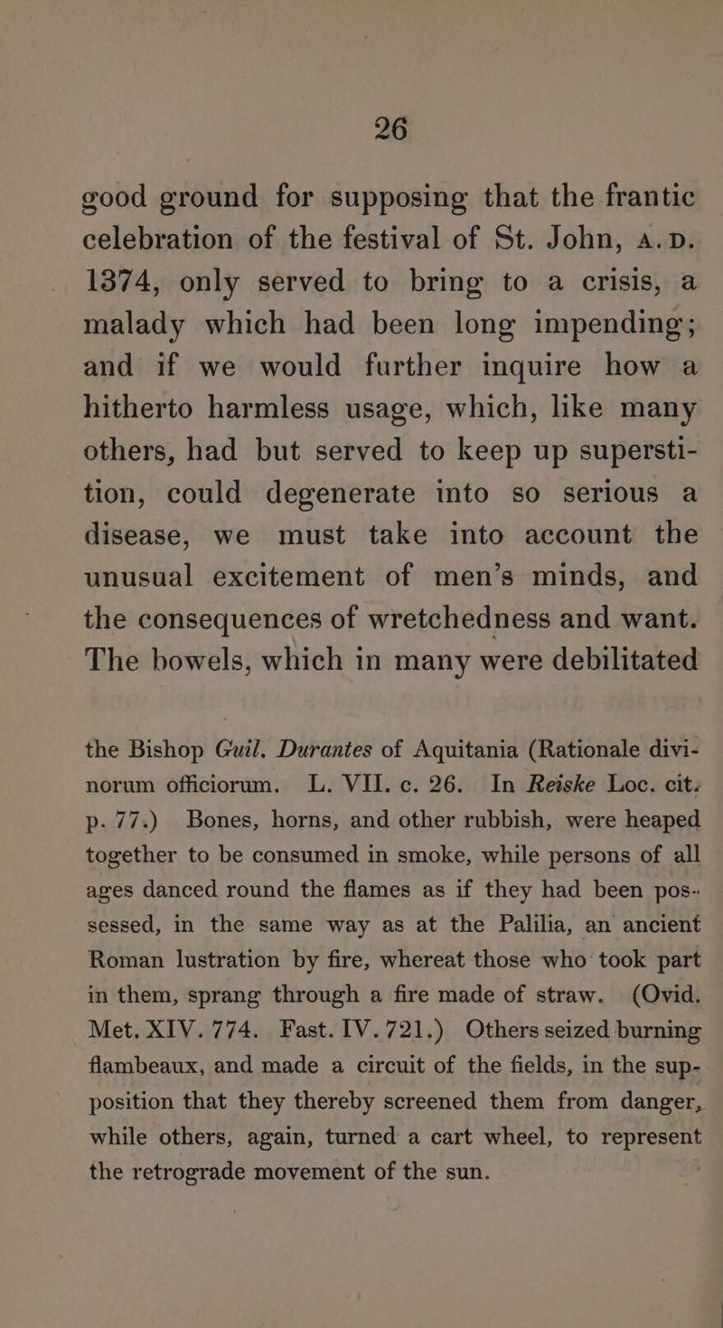 good ground for supposing that the frantic celebration of the festival of St. John, a.p. 1374, only served to bring to a crisis, a malady which had been long impending; and if we would further inquire how a hitherto harmless usage, which, like many others, had but served to keep up supersti- tion, could degenerate into so serious a disease, we must take into account the unusual excitement of men’s minds, and the consequences of wretchedness and want. The bowels, which in many were debilitated the Bishop Guil. Durantes of Aquitania (Rationale divi- norum officiorum. lL. VII. c. 26. In Reiske Loc. cit. p- 77.) Bones, horns, and other rubbish, were heaped together to be consumed in smoke, while persons of all ages danced round the flames as if they had been pos- sessed, in the same way as at the Palilia, an ancient Roman lustration by fire, whereat those who took part in them, sprang through a fire made of straw. (Ovid. Met. XIV. 774. Fast. [V.721.) Others seized burning flambeaux, and made a circuit of the fields, in the sup- position that they thereby screened them from danger, while others, again, turned a cart wheel, to represent the retrograde movement of the sun.