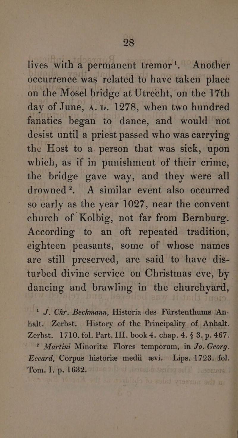 lives with a permanent tremor’. Another occurrence was related to have taken place on the Mosel bridge at Utrecht, on the 17th day of June, a. v. 1278, when two hundred fanatics began to dance, and would not desist until a priest passed who was carrying the Host to a. person that was sick, upon which, as if in punishment of their crime, the bridge gave way, and they were all drowned’. A similar event also occurred so early as the year 1027, near the convent church of Kolbig, not far from Bernburg. According to an oft repeated tradition, eighteen peasants, some of whose names are still preserved, are said to have dis- turbed divine service on Christmas eve, by dancing and brawling in the churchyard, 1 J. Chr. Beckmann, Historia des Fiirstenthums .An- halt. Zerbst. History of the Principality of Anhalt. Zerbst. 1710. fol. Part. III. book 4. chap. 4. § 3. p. 467. ? Martini Minorite Flores temporum, in Jo. Georg. Eccard, Corpus historiz medi evi. Lips. 1723. fol. Tom. I. p. 1632.