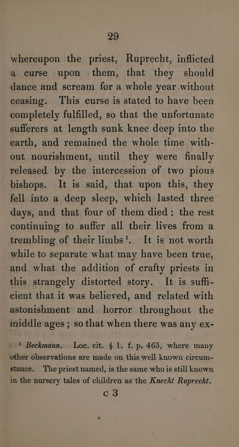 whereupon the priest, Ruprecht, inflicted a curse upon them, that they should dance and scream for a whole year without ceasing. This curse is stated to have been completely fulfilled, so that the unfortunate sufferers at length sunk knee deep into the earth, and remained the whole time. with- out nourishment, until they were finally released by the intercession of two pious bishops. It is said, that upon this, they fell into a deep sleep, which lasted three days, and that four of them died: the rest continuing to suffer all their lives from a trembling of their limbs’. It is not worth while to separate what may have been true, and what the addition of crafty priests in this strangely distorted story. It is sufh- cient that it was believed, and related with astonishment and horror throughout the middle ages ; so that when there was any ex- + Beckmann. Loc. cit. § 1. f. p. 465, where many other observations are made on this well known circum- stance. The priest named, is the same who is still known. in the nursery tales of children as the Knecht Ruprecht. c3