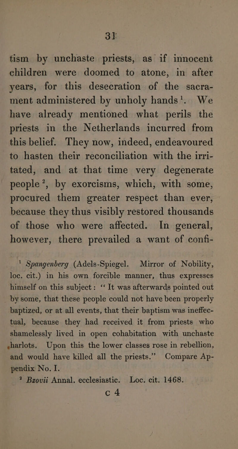 3t tism by unchaste priests, as if innocent children were doomed to atone, in after years, for this desecration of the sacra- ment administered by unholy hands’. We have already mentioned what perils the priests in the Netherlands incurred from this belief. They now, indeed, endeavoured to hasten their reconciliation with the irri- tated, and at that time very degenerate people’, by exorcisms, which, with some, procured them greater respect than ever, because they thus visibly restored thousands of those who were affected. In general, however, there prevailed a want of confi- * Spangenberg (Adels-Spiegel. Mirror of Nobility, loc. cit.) in his own forcible manner, thus expresses himself on this subject: ‘‘ It was afterwards pointed out _ by some, that these people could not have been properly baptized, or at all events, that their baptism was ineffec- tual, because they had received it from priests who shamelessly lived in open cohabitation with unchaste sharlots. Upon this the lower classes rose in rebellion, and would have killed all the priests.” Compare Ap- pendix No. I. * Bzovii Annal. ecclesiastic. Loc. cit. 1468. c4